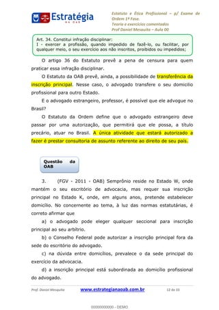 Estatuto e Ética Profissional p/ Exame de
Ordem 1ª Fase.
Teoria e exercícios comentados
Prof Daniel Mesquita Aula 00
Prof. Daniel Mesquita www.estrategianaoab.com.br 12 de 33
O artigo 36 do Estatuto prevê a pena de censura para quem
praticar essa infração disciplinar.
O Estatuto da OAB prevê, ainda, a possibilidade de transferência da
inscrição principal. Nesse caso, o advogado transfere o seu domicilio
profissional para outro Estado.
E o advogado estrangeiro, professor, é possível que ele advogue no
Brasil?
O Estatuto da Ordem define que o advogado estrangeiro deve
passar por uma autorização, que permitirá que ele possa, a título
precário, atuar no Brasil. A única atividade que estará autorizado a
fazer é prestar consultoria de assunto referente ao direito de seu país.
3. (FGV - 2011 - OAB) Semprônio reside no Estado W, onde
mantém o seu escritório de advocacia, mas requer sua inscrição
principal no Estado K, onde, em alguns anos, pretende estabelecer
domicílio. No concernente ao tema, à luz das normas estatutárias, é
correto afirmar que
a) o advogado pode eleger qualquer seccional para inscrição
principal ao seu arbítrio.
b) o Conselho Federal pode autorizar a inscrição principal fora da
sede do escritório do advogado.
c) na dúvida entre domicílios, prevalece o da sede principal do
exercício da advocacia.
d) a inscrição principal está subordinada ao domicílio profissional
do advogado.
Art. 34. Constitui infração disciplinar:
I - exercer a profissão, quando impedido de fazê-lo, ou facilitar, por
qualquer meio, o seu exercício aos não inscritos, proibidos ou impedidos;
Questão da
OAB
00000000000
00000000000 - DEMO
 