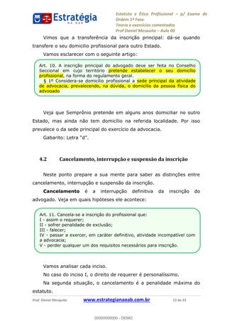 Estatuto e Ética Profissional p/ Exame de
Ordem 1ª Fase.
Teoria e exercícios comentados
Prof Daniel Mesquita Aula 00
Prof. Daniel Mesquita www.estrategianaoab.com.br 13 de 33
Vimos que a transferência da inscrição principal: dá-se quando
transfere o seu domicilio profissional para outro Estado.
Vamos esclarecer com o seguinte artigo:
Veja que Semprônio pretende em alguns anos domiciliar no outro
Estado, mas ainda não tem domicílio na referida localidade. Por isso
prevalece o da sede principal do exercício da advocacia.
4.2 Cancelamento, interrupção e suspensão da inscrição
Neste ponto prepare a sua mente para saber as distinções entre
cancelamento, interrupção e suspensão da inscrição.
Cancelamento é a interrupção definitiva da inscrição do
advogado. Veja em quais hipóteses ele acontece:
Vamos analisar cada inciso.
No caso do inciso I, o direito de requerer é personalíssimo.
Na segunda situação, o cancelamento é a penalidade máxima do
estatuto.
Art. 11. Cancela-se a inscrição do profissional que:
I - assim o requerer;
II - sofrer penalidade de exclusão;
III - falecer;
IV - passar a exercer, em caráter definitivo, atividade incompatível com
a advocacia;
V - perder qualquer um dos requisitos necessários para inscrição.
Art. 10. A inscrição principal do advogado deve ser feita no Conselho
Seccional em cujo território pretende estabelecer o seu domicílio
profissional, na forma do regulamento geral.
§ 1º Considera-se domicílio profissional a sede principal da atividade
de advocacia, prevalecendo, na dúvida, o domicílio da pessoa física do
advogado
00000000000
00000000000 - DEMO
 