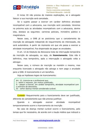 Estatuto e Ética Profissional p/ Exame de
Ordem 1ª Fase.
Teoria e exercícios comentados
Prof Daniel Mesquita Aula 00
Prof. Daniel Mesquita www.estrategianaoab.com.br 14 de 33
O inciso III não precisa de maiores explicações, se o advogado
falecer a sua inscrição será cancelada.
Se o sujeito passar a exercer em caráter definitivo atividade
incompatível com a advocacia, sua inscrição será cancelada. Veremos
na próxima aula as atividades incompatíveis com a advocacia, dentre
elas, destaco as seguintes: carreiras policiais, ministério público e
magistratura.
Nesse caso, a OAB já se posicionou que o cancelamento da
inscrição do advogado independe de requerimento do interessado, ela
será automática. A partir do momento em que ele passa a exercer a
atividade incompatível, fica dispensado de pagar as anuidades.
O art. 12 do Estatuto da Advocacia trata da interrupção temporária
da inscrição do advogado, ou seja, do licenciamento. Este não é
definitivo, mas temporário, após a interrupção o advogado volta a
advogar.
Nesse caso, o número de inscrição se mantém o mesmo, mas
enquanto licenciado o advogado não advoga e nem paga a anuidade
para a OAB. O licenciamento é um benefício.
Veja as hipóteses legais de licenciamento:
Cuidado! Requerimento para o licenciamento deve ser justificado,
diferente do cancelamento que não precisa justificar.
Quando o advogado exercer atividade incompatível
temporariamente ocorre o licenciamento da inscrição
No caso de doença mental curável ocorre o licenciamento, pelo
tempo que for necessário, de acordo com o laudo médico que indicará o
Art. 12. Licencia-se o profissional que:
I - assim o requerer, por motivo justificado;
II - passar a exercer, em caráter temporário, atividade incompatível com
o exercício da advocacia;
III - sofrer doença mental considerada curável.
00000000000
00000000000 - DEMO
 