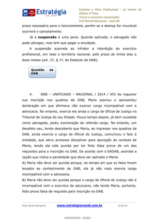 Estatuto e Ética Profissional p/ Exame de
Ordem 1ª Fase.
Teoria e exercícios comentados
Prof Daniel Mesquita Aula 00
Prof. Daniel Mesquita www.estrategianaoab.com.br 15 de 33
prazo necessário para o licenciamento, porém se a doença for incurável
ocorrerá o cancelamento.
Já a suspensão é uma pena. Quando aplicada, o advogado não
pode advogar, mas tem que pagar a anuidade.
A suspensão acarreta ao infrator a interdição do exercício
profissional, em todo o território nacional, pelo prazo de trinta dias a
doze meses (art. 37, § 1º, do Estatuto da OAB).
4. OAB UNIFICADO NACIONAL / 2014 / XIV Ao requerer
sua inscrição nos quadros da OAB, Maria assinou e apresentou
declaração em que afirmava não exercer cargo incompatível com a
advocacia. No entanto, exercia ela ainda o cargo de Oficial de Justiça no
Tribunal de Justiça do seu Estado. Pouco tempo depois, já bem sucedida
como advogada, pediu exoneração do referido cargo. No entanto, um
desafeto seu, tendo descoberto que Maria, ao ingressar nos quadros da
OAB, ainda exercia o cargo de Oficial de Justiça, comunicou o fato à
entidade, que abriu processo disciplinar para apuração da conduta de
Maria, tendo ela sido punida por ter feito falsa prova de um dos
requisitos para a inscrição na OAB. De acordo com o EAOAB, assinale a
opção que indica a penalidade que deve ser aplicada a Maria.
A) Maria não deve ser punida porque, ao tempo em que os fatos foram
levados ao conhecimento da OAB, ela já não mais exercia cargo
incompatível com a advocacia.
B) Maria não deve ser punida porque o cargo de Oficial de Justiça não é
incompatível com o exercício da advocacia, não tendo Maria, portanto,
feito prova falsa de requisito para inscrição na OAB.
Questão da
OAB
00000000000
00000000000 - DEMO
 