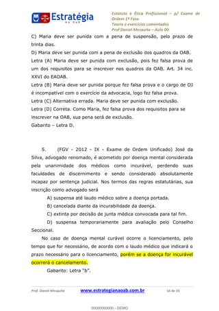 Estatuto e Ética Profissional p/ Exame de
Ordem 1ª Fase.
Teoria e exercícios comentados
Prof Daniel Mesquita Aula 00
Prof. Daniel Mesquita www.estrategianaoab.com.br 16 de 33
C) Maria deve ser punida com a pena de suspensão, pelo prazo de
trinta dias.
D) Maria deve ser punida com a pena de exclusão dos quadros da OAB.
Letra (A) Maria deve ser punida com exclusão, pois fez falsa prova de
um dos requisitos para se inscrever nos quadros da OAB. Art. 34 inc.
XXVI do EAOAB.
Letra (B) Maria deve ser punida porque fez falsa prova e o cargo de OJ
é incompatível com o exercício da advocacia, logo fez falsa prova.
Letra (C) Alternativa errada. Maria deve ser punida com exclusão.
Letra (D) Correta. Como Maria, fez falsa prova dos requisitos para se
inscrever na OAB, sua pena será de exclusão.
Gabarito Letra D.
5. (FGV - 2012 - IX - Exame de Ordem Unificado) José da
Silva, advogado renomado, é acometido por doença mental considerada
pela unanimidade dos médicos como incurável, perdendo suas
faculdades de discernimento e sendo considerado absolutamente
incapaz por sentença judicial. Nos termos das regras estatutárias, sua
inscrição como advogado será
A) suspensa até laudo médico sobre a doença portada.
B) cancelada diante da incurabilidade da doença.
C) extinta por decisão de junta médica convocada para tal fim.
D) suspensa temporariamente para avaliação pelo Conselho
Seccional.
No caso de doença mental curável ocorre o licenciamento, pelo
tempo que for necessário, de acordo com o laudo médico que indicará o
prazo necessário para o licenciamento, porém se a doença for incurável
ocorrerá o cancelamento.
00000000000
00000000000 - DEMO
 