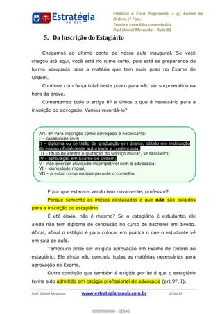 Estatuto e Ética Profissional p/ Exame de
Ordem 1ª Fase.
Teoria e exercícios comentados
Prof Daniel Mesquita Aula 00
Prof. Daniel Mesquita www.estrategianaoab.com.br 17 de 33
5. Da Inscrição do Estagiário
Chegamos ao último ponto de nossa aula inaugural. Se você
chegou até aqui, você está no rumo certo, pois está se preparando de
forma adequada para a matéria que tem mais peso no Exame de
Ordem.
Continue com força total neste ponto para não ser surpreendido na
hora da prova.
Comentamos todo o artigo 8º e vimos o que é necessário para a
inscrição do advogado. Vamos recordá-lo?
E por que estamos vendo isso novamente, professor?
Porque somente os incisos destacados é que não são exigidos
para a inscrição do estagiário.
É até óbvio, não é mesmo? Se o estagiário é estudante, ele
ainda não tem diploma de conclusão no curso de bacharel em direito.
Afinal, afinal o estágio é para colocar em prática o que o estudante vê
em sala de aula.
Tampouco pode ser exigida aprovação em Exame de Ordem ao
estagiário. Ele ainda não concluiu todas as matérias necessárias para
aprovação no Exame.
Outra condição que também é exigida por lei é que o estagiário
tenha sido admitido em estágio profissional de advocacia (art.9º, I).
Art. 8º Para inscrição como advogado é necessário:
I - capacidade civil;
II - diploma ou certidão de graduação em direito, obtido em instituição
de ensino oficialmente autorizada e credenciada;
III - título de eleitor e quitação do serviço militar, se brasileiro;
IV - aprovação em Exame de Ordem;
V - não exercer atividade incompatível com a advocacia;
VI - idoneidade moral;
VII - prestar compromisso perante o conselho.
.
00000000000
00000000000 - DEMO
 