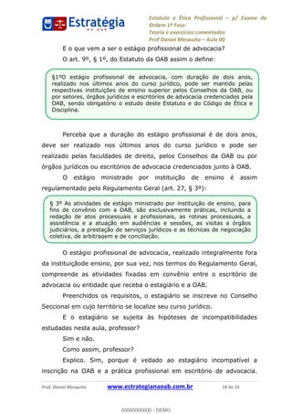 Estatuto e Ética Profissional p/ Exame de
Ordem 1ª Fase.
Teoria e exercícios comentados
Prof Daniel Mesquita Aula 00
Prof. Daniel Mesquita www.estrategianaoab.com.br 18 de 33
E o que vem a ser o estágio profissional de advocacia?
O art. 9º, § 1º, do Estatuto da OAB assim o define:
Perceba que a duração do estágio profissional é de dois anos,
deve ser realizado nos últimos anos do curso jurídico e pode ser
realizado pelas faculdades de direito, pelos Conselhos da OAB ou por
órgãos jurídicos ou escritórios de advocacia credenciados junto à OAB.
O estágio ministrado por instituição de ensino é assim
regulamentado pelo Regulamento Geral (art. 27, § 3º):
O estágio profissional de advocacia, realizado integralmente fora
da instituiçãode ensino, por sua vez, nos termos do Regulamento Geral,
compreende as atividades fixadas em convênio entre o escritório de
advocacia ou entidade que receba o estagiário e a OAB.
Preenchidos os requisitos, o estagiário se inscreve no Conselho
Seccional em cujo território se localize seu curso jurídico.
E o estagiário se sujeita às hipóteses de incompatibilidades
estudadas nesta aula, professor?
Sim e não.
Como assim, professor?
Explico. Sim, porque é vedado ao estagiário incompatível a
inscrição na OAB e a prática profissional em escritório de advocacia.
§1ºO estágio profissional de advocacia, com duração de dois anos,
realizado nos últimos anos do curso jurídico, pode ser mantido pelas
respectivas instituições de ensino superior pelos Conselhos da OAB, ou
por setores, órgãos jurídicos e escritórios de advocacia credenciados pela
OAB, sendo obrigatório o estudo deste Estatuto e do Código de Ética e
Disciplina.
.
§ 3º As atividades de estágio ministrado por instituição de ensino, para
fins de convênio com a OAB, são exclusivamente práticas, incluindo a
redação de atos processuais e profissionais, as rotinas processuais, a
assistência e a atuação em audiências e sessões, as visitas a órgãos
judiciários, a prestação de serviços jurídicos e as técnicas de negociação
coletiva, de arbitragem e de conciliação.
00000000000
00000000000 - DEMO
 
