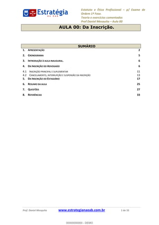 Estatuto e Ética Profissional p/ Exame de
Ordem 1ª Fase.
Teoria e exercícios comentados
Prof Daniel Mesquita Aula 00
Prof. Daniel Mesquita www.estrategianaoab.com.br 1 de 33
AULA 00: Da Inscrição.
SUMÁRIO
1. APRESENTAÇÃO 2
2. CRONOGRAMA 5
3. INTRODUÇÃO À AULA INAUGURAL. 6
4. DA INSCRIÇÃO DO ADVOGADO 6
4.1 INSCRIÇÃO PRINCIPAL E SUPLEMENTAR 11
4.2 CANCELAMENTO, INTERRUPÇÃO E SUSPENSÃO DA INSCRIÇÃO 13
5. DA INSCRIÇÃO DO ESTAGIÁRIO 17
6. RESUMO DA AULA 25
7. QUESTÕES 27
8. REFERÊNCIAS 33
00000000000
00000000000 - DEMO
 