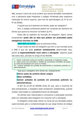 Estatuto e Ética Profissional p/ Exame de
Ordem 1ª Fase.
Teoria e exercícios comentados
Prof Daniel Mesquita Aula 00
Prof. Daniel Mesquita www.estrategianaoab.com.br 19 de 33
Não, porque o aluno de curso jurídico que exerça atividade incompatível
com a advocacia pode freqüentar o estágio ministrado pela respectiva
instituição de ensino superior, para fins de aprendizagem (§ 3º do art.
9º do EOAB).
E aquele que já é bacharel em direito, pode ser estagiário?
Sim, o estágio profissional poderá ser cumprido por bacharel em
Direito que queira se inscrever na Ordem (§ 4º).
Esses são os aspectos da inscrição do estagiário. Agora vamos
compreender quais são os atos que podem ser praticados pelos
estagiários inscritos na OAB.
ABRA BEM OS OLHOS para as próximas linhas.
O que muda nos atos do estagiário que tem a sua inscrição junto
à OAB é que ele pode praticar isoladamente determinado atos,
porém a responsabilidade recai sobre o advogado. Vejamos quais
são esses atos, previsto no artigo 29 do RGOAB:
Veja que o estagiário tem direito de, isoladamente:
Retirar autos do cartório (fazer carga);
Obter certidões;
Assinar petições de juntada em processos judiciais ou
administrativos.
O §2º do art.29 do RGOAB ainda diz que, para o exercício de
atos extrajudiciais, o estagiário pode comparecer isoladamente, quando
receber autorização ou substabelecimento do advogado.
Os demais atos relacionados à consultoria e postulação somente
pode ser realizados pelo estagiário em conjunto com o advogado.
O estagiário ainda pode utilizar as horas de sua atividade prática
supervisionada para a complementação de sua carga horária do estágio
I retirar e devolver autos em cartório, assinando a respectiva carga;
II obter junto aos escrivães e chefes de secretarias certidões de peças
ou autos de processos em curso ou findos;
III assinar petições de juntada de documentos a processos judiciais ou
administrativos.
00000000000
00000000000 - DEMO
 