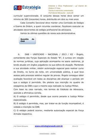 Estatuto e Ética Profissional p/ Exame de
Ordem 1ª Fase.
Teoria e exercícios comentados
Prof Daniel Mesquita Aula 00
Prof. Daniel Mesquita www.estrategianaoab.com.br 20 de 33
curricular supervisionado. O conjunto dessas horas deve somar um
mínimo de 300 (trezentas) horas, distribuído em dois ou mais anos
Cada Conselho Seccional deve manter uma Comissão de Estágio
e Exame de Ordem, a quem incumbe coordenar, fiscalizare executar as
atividades decorrentes do estágio profissional da advocacia.
Vamos às últimas questões de nossa aula demonstrativa.
6. OAB UNIFICADO NACIONAL / 2013 / XII - Ângelo,
às normas jurídicas, cuja aplicação acompanha na seara castrense, já
tendo atuado em órgãos julgadores na sua esfera de atuação. Mantendo
a sua atividade militar, obtém autorização especial para realizar curso
de Direito, no turno da noite, em universidade pública, à qual teve
acesso pelo processo seletivo regular de provas. Ângelo consegue obter
avaliação favorável em todas as disciplinas até alcançar o período em
que o estágio é permitido. Ele pleiteia sua inscrição no quadro de
estagiários da OAB e que o mesmo seja realizado na Justiça Militar.
Com base no caso narrado, nos termos do Estatuto da Advocacia,
assinale a afirmativa correta.
A) O estágio é permitido, desde que ocorra perante a Justiça Militar
especializada.
B) O estágio é permitido, mas, por tratar-se de função incompatível, é
vedada a inscrição na OAB.
C) O estágio poderá ocorrer, mediante autorização especial da Força
Armada respectiva.
Questão da
OAB
00000000000
00000000000 - DEMO
 