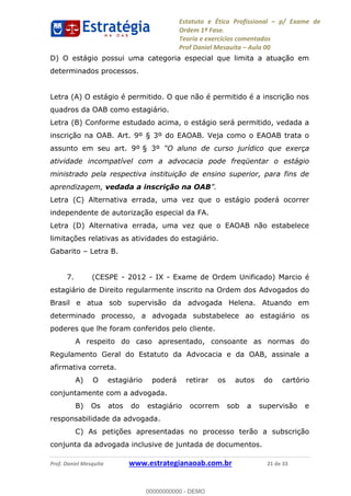 Estatuto e Ética Profissional p/ Exame de
Ordem 1ª Fase.
Teoria e exercícios comentados
Prof Daniel Mesquita Aula 00
Prof. Daniel Mesquita www.estrategianaoab.com.br 21 de 33
D) O estágio possui uma categoria especial que limita a atuação em
determinados processos.
Letra (A) O estágio é permitido. O que não é permitido é a inscrição nos
quadros da OAB como estagiário.
Letra (B) Conforme estudado acima, o estágio será permitido, vedada a
inscrição na OAB. Art. 9º § 3º do EAOAB. Veja como o EAOAB trata o
assunto em seu art. 9º § 3º
atividade incompatível com a advocacia pode freqüentar o estágio
ministrado pela respectiva instituição de ensino superior, para fins de
aprendizagem, vedada a inscrição na OAB
Letra (C) Alternativa errada, uma vez que o estágio poderá ocorrer
independente de autorização especial da FA.
Letra (D) Alternativa errada, uma vez que o EAOAB não estabelece
limitações relativas as atividades do estagiário.
Gabarito Letra B.
7. (CESPE - 2012 - IX - Exame de Ordem Unificado) Marcio é
estagiário de Direito regularmente inscrito na Ordem dos Advogados do
Brasil e atua sob supervisão da advogada Helena. Atuando em
determinado processo, a advogada substabelece ao estagiário os
poderes que lhe foram conferidos pelo cliente.
A respeito do caso apresentado, consoante as normas do
Regulamento Geral do Estatuto da Advocacia e da OAB, assinale a
afirmativa correta.
A) O estagiário poderá retirar os autos do cartório
conjuntamente com a advogada.
B) Os atos do estagiário ocorrem sob a supervisão e
responsabilidade da advogada.
C) As petições apresentadas no processo terão a subscrição
conjunta da advogada inclusive de juntada de documentos.
00000000000
00000000000 - DEMO
 