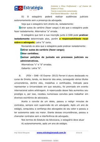 Estatuto e Ética Profissional p/ Exame de
Ordem 1ª Fase.
Teoria e exercícios comentados
Prof Daniel Mesquita Aula 00
Prof. Daniel Mesquita www.estrategianaoab.com.br 22 de 33
D) O estagiário poderá realizar audiências judiciais
autonomamente sem a presença da advogada.
Veja que o estagiário tem direito de, isoladamente:
Retirar autos do cartório (fazer carga) é ato que o estagiário pode
a.
O estagiário que tem a sua inscrição junto à OAB pode praticar
isoladamente determinado atos, porém a responsabilidade recai
sobre o advogado.
Revisando os atos que o estagiário pode praticar isoladamente:
Retirar autos do cartório (fazer carga);
Obter certidões;
Assinar petições de juntada em processos judiciais ou
administrativos.
8. (FGV OAB XI Exame- 2013) Ferrari é aluno destacado no
curso de Direito, tendo, no decorrer dos anos, conseguido vários títulos
universitários, dentre eles, medalhas e certificados. Indicado para
representar a Universidade em que estudou, foi premiado em evento
internacional sobre arbitragem. A repercussão desse fato aumentou seu
prestígio e, por isso, recebeu numerosos convites para trabalhar em
diversos escritórios de advocacia.
Aceito o convite de um deles, passou a redigir minutas de
contratos, sempre com supervisão de um advogado. Após um ano de
estágio, conquistou a confiança dos advogados do seu setor e passou a
ter autonomia cada vez maior. Diante dessas circunstâncias, passou a
chancelar contratos sem a interferência de advogado.
Nos termos do Estatuto da Advocacia, o estagiário deve atuar
A) autonomamente, após um ano de estágio.
00000000000
00000000000 - DEMO
 