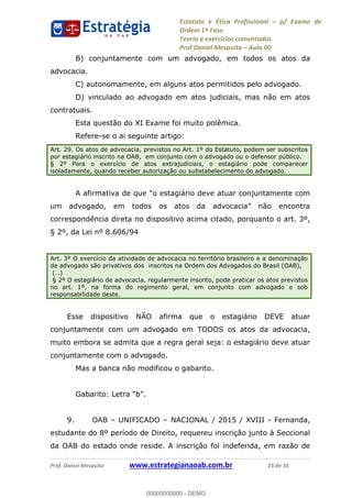Estatuto e Ética Profissional p/ Exame de
Ordem 1ª Fase.
Teoria e exercícios comentados
Prof Daniel Mesquita Aula 00
Prof. Daniel Mesquita www.estrategianaoab.com.br 23 de 33
B) conjuntamente com um advogado, em todos os atos da
advocacia.
C) autonomamente, em alguns atos permitidos pelo advogado.
D) vinculado ao advogado em atos judiciais, mas não em atos
contratuais.
Esta questão do XI Exame foi muito polêmica.
Refere-se o ai seguinte artigo:
Art. 29. Os atos de advocacia, previstos no Art. 1º do Estatuto, podem ser subscritos
por estagiário inscrito na OAB, em conjunto com o advogado ou o defensor público.
§ 2º Para o exercício de atos extrajudiciais, o estagiário pode comparecer
isoladamente, quando receber autorização ou substabelecimento do advogado.
A
correspondência direta no dispositivo acima citado, porquanto o art. 3º,
§ 2º, da Lei nº 8.606/94
Art. 3º O exercício da atividade de advocacia no território brasileiro e a denominação
de advogado são privativos dos inscritos na Ordem dos Advogados do Brasil (OAB),
§ 2º O estagiário de advocacia, regularmente inscrito, pode praticar os atos previstos
no art. 1º, na forma do regimento geral, em conjunto com advogado e sob
responsabilidade deste.
Esse dispositivo NÃO afirma que o estagiário DEVE atuar
conjuntamente com um advogado em TODOS os atos da advocacia,
muito embora se admita que a regra geral seja: o estagiário deve atuar
conjuntamente com o advogado.
Mas a banca não modificou o gabarito.
9. OAB UNIFICADO NACIONAL / 2015 / XVIII - Fernanda,
estudante do 8º período de Direito, requereu inscrição junto à Seccional
da OAB do estado onde reside. A inscrição foi indeferida, em razão de
00000000000
00000000000 - DEMO
 