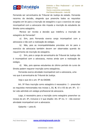 Estatuto e Ética Profissional p/ Exame de
Ordem 1ª Fase.
Teoria e exercícios comentados
Prof Daniel Mesquita Aula 00
Prof. Daniel Mesquita www.estrategianaoab.com.br 24 de 33
Fernanda ser serventuária do Tribunal de Justiça do estado. Fernanda
recorreu da decisão, alegando que preenche todos os requisitos
exigidos em lei para a inscrição de estagiário e que o exercício de cargo
incompatível com a advocacia não impede a inscrição do estudante de
Direito como estagiário.
Merece ser revista a decisão que indeferiu a inscrição de
estagiário de Fernanda?
a) Sim, pois Fernanda exerce cargo incompatível com a
advocacia e não com a realização de estágio.
b) Não, pois as incompatibilidades previstas em lei para o
exercício da advocacia também devem ser observadas quando do
requerimento de inscrição de estagiário.
c) Sim, pois o cargo de serventuário do Tribunal de Justiça não
é incompatível com a advocacia, menos ainda com a realização de
estágio.
d) Não, pois apenas estudantes do último período do curso de
Direito podem requerer inscrição como estagiários.
Fernanda exerce atividade incompatível com a advocacia, uma
vez que é serventuária do Tribunal de Justiça.
Veja o que diz o art. 9º do EAOAB:
Art. 9º Para inscrição como estagiário é necessário: I - preencher
os requisitos mencionados nos incisos I, III, V, VI e VII do art. 8º; II -
ter sido admitido em estágio profissional de advocacia.
Logo, é necessário para a inscrição como estagiário preencher os
incisos do art. 8º, inclusive o V que dispõe: Art. 8º inc. V - não exercer
atividade incompatível com a advocacia.
Gabarito Letra B.
00000000000
00000000000 - DEMO
 