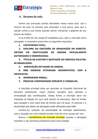 Estatuto e Ética Profissional p/ Exame de
Ordem 1ª Fase.
Teoria e exercícios comentados
Prof Daniel Mesquita Aula 00
Prof. Daniel Mesquita www.estrategianaoab.com.br 25 de 33
6. Resumo da aula
Vamos aos principais pontos abordados nessa nossa aula. Use o
resumo da aula na semana que anteceder a sua prova, para que o
estudo venha a sua mente quando estiver marcando o gabarito de seu
Exame de Ordem.
A Lei 8.906 em seu artigo 8º estabelece que, para a inscrição como
advogado, é necessário preencher os seguintes requisitos:
1. CAPACIDADE CIVIL;
2. DIPLOMA OU CERTIDÃO DE GRADUAÇÃO EM DIREITO,
OBTIDO EM INSTITUIÇÃO DE ENSINO OFICIALMENTE
AUTORIZADA E CREDENCIADA;
3. TÍTULO DE ELEITOR E QUITAÇÃO DO SERVIÇO MILITAR,
SE BRASILEIRO;
4. APROVAÇÃO EM EXAME DE ORDEM;
5. NÃO EXERCER ATIVIDADE INCOMPATÍVEL COM A
ADVOCACIA;
6. IDONEIDADE MORAL;
7. PRESTAR COMPROMISSO PERANTE O CONSELHO.
A inscrição principal deve ser exercida no Conselho Seccional do
domicílio profissional, nesse mesmo conselho será cobrada a
arrecadação das contribuições. Dessa forma a inscrição deve ser
realizada no Estado em que você atuará na advocacia. Não há limites
para atuação e nem para área de Direito que irá atuar. O controle e a
atualização dos dados do advogado serão efetuados pela OAB.
Lembre-se, contudo, da necessidade da inscrição suplementar,
caso a atuação em outro Estado exceda mais de cinco causas por ano.
Ocorre a transferência da inscrição principal quando o advogado
transfere o seu domicilio profissional para outro Estado.
00000000000
00000000000 - DEMO
 