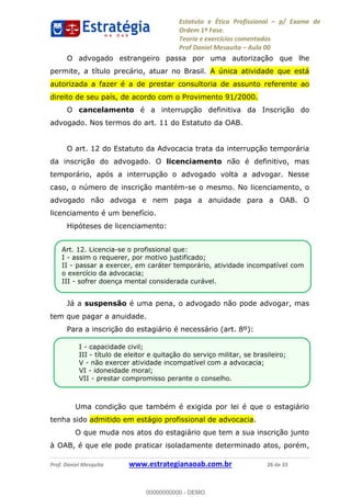 Estatuto e Ética Profissional p/ Exame de
Ordem 1ª Fase.
Teoria e exercícios comentados
Prof Daniel Mesquita Aula 00
Prof. Daniel Mesquita www.estrategianaoab.com.br 26 de 33
O advogado estrangeiro passa por uma autorização que lhe
permite, a título precário, atuar no Brasil. A única atividade que está
autorizada a fazer é a de prestar consultoria de assunto referente ao
direito de seu país, de acordo com o Provimento 91/2000.
O cancelamento é a interrupção definitiva da Inscrição do
advogado. Nos termos do art. 11 do Estatuto da OAB.
O art. 12 do Estatuto da Advocacia trata da interrupção temporária
da inscrição do advogado. O licenciamento não é definitivo, mas
temporário, após a interrupção o advogado volta a advogar. Nesse
caso, o número de inscrição mantém-se o mesmo. No licenciamento, o
advogado não advoga e nem paga a anuidade para a OAB. O
licenciamento é um benefício.
Hipóteses de licenciamento:
Já a suspensão é uma pena, o advogado não pode advogar, mas
tem que pagar a anuidade.
Para a inscrição do estagiário é necessário (art. 8º):
Uma condição que também é exigida por lei é que o estagiário
tenha sido admitido em estágio profissional de advocacia.
O que muda nos atos do estagiário que tem a sua inscrição junto
à OAB, é que ele pode praticar isoladamente determinado atos, porém,
I - capacidade civil;
III - título de eleitor e quitação do serviço militar, se brasileiro;
V - não exercer atividade incompatível com a advocacia;
VI - idoneidade moral;
VII - prestar compromisso perante o conselho.
.
Art. 12. Licencia-se o profissional que:
I - assim o requerer, por motivo justificado;
II - passar a exercer, em caráter temporário, atividade incompatível com
o exercício da advocacia;
III - sofrer doença mental considerada curável.
00000000000
00000000000 - DEMO
 