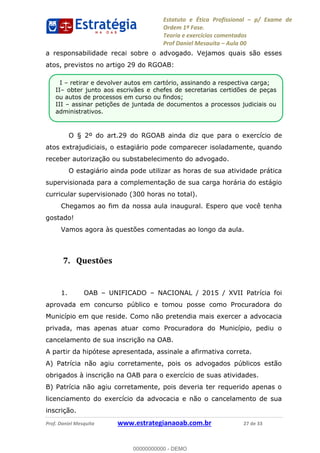 Estatuto e Ética Profissional p/ Exame de
Ordem 1ª Fase.
Teoria e exercícios comentados
Prof Daniel Mesquita Aula 00
Prof. Daniel Mesquita www.estrategianaoab.com.br 27 de 33
a responsabilidade recai sobre o advogado. Vejamos quais são esses
atos, previstos no artigo 29 do RGOAB:
O § 2º do art.29 do RGOAB ainda diz que para o exercício de
atos extrajudiciais, o estagiário pode comparecer isoladamente, quando
receber autorização ou substabelecimento do advogado.
O estagiário ainda pode utilizar as horas de sua atividade prática
supervisionada para a complementação de sua carga horária do estágio
curricular supervisionado (300 horas no total).
Chegamos ao fim da nossa aula inaugural. Espero que você tenha
gostado!
Vamos agora às questões comentadas ao longo da aula.
7. Questões
1. OAB UNIFICADO NACIONAL / 2015 / XVII Patrícia foi
aprovada em concurso público e tomou posse como Procuradora do
Município em que reside. Como não pretendia mais exercer a advocacia
privada, mas apenas atuar como Procuradora do Município, pediu o
cancelamento de sua inscrição na OAB.
A partir da hipótese apresentada, assinale a afirmativa correta.
A) Patrícia não agiu corretamente, pois os advogados públicos estão
obrigados à inscrição na OAB para o exercício de suas atividades.
B) Patrícia não agiu corretamente, pois deveria ter requerido apenas o
licenciamento do exercício da advocacia e não o cancelamento de sua
inscrição.
I retirar e devolver autos em cartório, assinando a respectiva carga;
II obter junto aos escrivães e chefes de secretarias certidões de peças
ou autos de processos em curso ou findos;
III assinar petições de juntada de documentos a processos judiciais ou
administrativos.
00000000000
00000000000 - DEMO
 