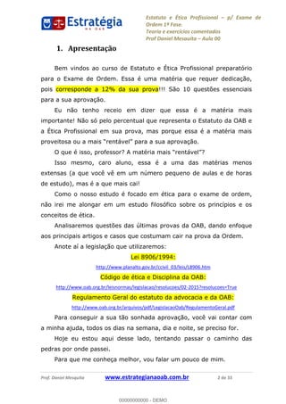 Estatuto e Ética Profissional p/ Exame de
Ordem 1ª Fase.
Teoria e exercícios comentados
Prof Daniel Mesquita Aula 00
Prof. Daniel Mesquita www.estrategianaoab.com.br 2 de 33
1. Apresentação
Bem vindos ao curso de Estatuto e Ética Profissional preparatório
para o Exame de Ordem. Essa é uma matéria que requer dedicação,
pois corresponde a 12% da sua prova!!! São 10 questões essenciais
para a sua aprovação.
Eu não tenho receio em dizer que essa é a matéria mais
importante! Não só pelo percentual que representa o Estatuto da OAB e
a Ética Profissional em sua prova, mas porque essa é a matéria mais
proveitos .
?
Isso mesmo, caro aluno, essa é a uma das matérias menos
extensas (a que você vê em um número pequeno de aulas e de horas
de estudo), mas é a que mais cai!
Como o nosso estudo é focado em ética para o exame de ordem,
não irei me alongar em um estudo filosófico sobre os princípios e os
conceitos de ética.
Analisaremos questões das últimas provas da OAB, dando enfoque
aos principais artigos e casos que costumam cair na prova da Ordem.
Anote aí a legislação que utilizaremos:
Lei 8906/1994:
http://www.planalto.gov.br/ccivil_03/leis/L8906.htm
Código de ética e Disciplina da OAB:
http://www.oab.org.br/leisnormas/legislacao/resolucoes/02-2015?resolucoes=True
Regulamento Geral do estatuto da advocacia e da OAB:
http://www.oab.org.br/arquivos/pdf/LegislacaoOab/RegulamentoGeral.pdf
Para conseguir a sua tão sonhada aprovação, você vai contar com
a minha ajuda, todos os dias na semana, dia e noite, se preciso for.
Hoje eu estou aqui desse lado, tentando passar o caminho das
pedras por onde passei.
Para que me conheça melhor, vou falar um pouco de mim.
00000000000
00000000000 - DEMO
 