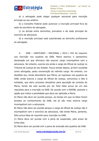 Estatuto e Ética Profissional p/ Exame de
Ordem 1ª Fase.
Teoria e exercícios comentados
Prof Daniel Mesquita Aula 00
Prof. Daniel Mesquita www.estrategianaoab.com.br 29 de 33
a) o advogado pode eleger qualquer seccional para inscrição
principal ao seu arbítrio.
b) o Conselho Federal pode autorizar a inscrição principal fora da
sede do escritório do advogado.
c) na dúvida entre domicílios, prevalece o da sede principal do
exercício da advocacia.
d) a inscrição principal está subordinada ao domicílio profissional
do advogado.
4. OAB UNIFICADO NACIONAL / 2014 / XIV Ao requerer
sua inscrição nos quadros da OAB, Maria assinou e apresentou
declaração em que afirmava não exercer cargo incompatível com a
advocacia. No entanto, exercia ela ainda o cargo de Oficial de Justiça no
Tribunal de Justiça do seu Estado. Pouco tempo depois, já bem sucedida
como advogada, pediu exoneração do referido cargo. No entanto, um
desafeto seu, tendo descoberto que Maria, ao ingressar nos quadros da
OAB, ainda exercia o cargo de Oficial de Justiça, comunicou o fato à
entidade, que abriu processo disciplinar para apuração da conduta de
Maria, tendo ela sido punida por ter feito falsa prova de um dos
requisitos para a inscrição na OAB. De acordo com o EAOAB, assinale a
opção que indica a penalidade que deve ser aplicada a Maria.
A) Maria não deve ser punida porque, ao tempo em que os fatos foram
levados ao conhecimento da OAB, ela já não mais exercia cargo
incompatível com a advocacia.
B) Maria não deve ser punida porque o cargo de Oficial de Justiça não é
incompatível com o exercício da advocacia, não tendo Maria, portanto,
feito prova falsa de requisito para inscrição na OAB.
C) Maria deve ser punida com a pena de suspensão, pelo prazo de
trinta dias.
D) Maria deve ser punida com a pena de exclusão dos quadros da OAB.
00000000000
00000000000 - DEMO
 