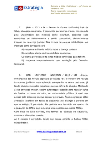 Estatuto e Ética Profissional p/ Exame de
Ordem 1ª Fase.
Teoria e exercícios comentados
Prof Daniel Mesquita Aula 00
Prof. Daniel Mesquita www.estrategianaoab.com.br 30 de 33
5. (FGV - 2012 - IX - Exame de Ordem Unificado) José da
Silva, advogado renomado, é acometido por doença mental considerada
pela unanimidade dos médicos como incurável, perdendo suas
faculdades de discernimento e sendo considerado absolutamente
incapaz por sentença judicial. Nos termos das regras estatutárias, sua
inscrição como advogado será
A) suspensa até laudo médico sobre a doença portada.
B) cancelada diante da incurabilidade da doença.
C) extinta por decisão de junta médica convocada para tal fim.
D) suspensa temporariamente para avaliação pelo Conselho
Seccional.
6. OAB UNIFICADO NACIONAL / 2013 / XII - Ângelo,
às normas jurídicas, cuja aplicação acompanha na seara castrense, já
tendo atuado em órgãos julgadores na sua esfera de atuação. Mantendo
a sua atividade militar, obtém autorização especial para realizar curso
de Direito, no turno da noite, em universidade pública, à qual teve
acesso pelo processo seletivo regular de provas. Ângelo consegue obter
avaliação favorável em todas as disciplinas até alcançar o período em
que o estágio é permitido. Ele pleiteia sua inscrição no quadro de
estagiários da OAB e que o mesmo seja realizado na Justiça Militar.
Com base no caso narrado, nos termos do Estatuto da Advocacia,
assinale a afirmativa correta.
A) O estágio é permitido, desde que ocorra perante a Justiça Militar
especializada.
00000000000
00000000000 - DEMO
 