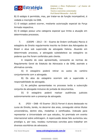 Estatuto e Ética Profissional p/ Exame de
Ordem 1ª Fase.
Teoria e exercícios comentados
Prof Daniel Mesquita Aula 00
Prof. Daniel Mesquita www.estrategianaoab.com.br 31 de 33
B) O estágio é permitido, mas, por tratar-se de função incompatível, é
vedada a inscrição na OAB.
C) O estágio poderá ocorrer, mediante autorização especial da Força
Armada respectiva.
D) O estágio possui uma categoria especial que limita a atuação em
determinados processos.
7. (CESPE - 2012 - IX - Exame de Ordem Unificado) Marcio é
estagiário de Direito regularmente inscrito na Ordem dos Advogados do
Brasil e atua sob supervisão da advogada Helena. Atuando em
determinado processo, a advogada substabelece ao estagiário os
poderes que lhe foram conferidos pelo cliente.
A respeito do caso apresentado, consoante as normas do
Regulamento Geral do Estatuto da Advocacia e da OAB, assinale a
afirmativa correta.
A) O estagiário poderá retirar os autos do cartório
conjuntamente com a advogada.
B) Os atos do estagiário ocorrem sob a supervisão e
responsabilidade da advogada.
C) As petições apresentadas no processo terão a subscrição
conjunta da advogada inclusive de juntada de documentos.
D) O estagiário poderá realizar audiências judiciais
autonomamente sem a presença da advogada.
8. (FGV OAB XI Exame- 2013) Ferrari é aluno destacado no
curso de Direito, tendo, no decorrer dos anos, conseguido vários títulos
universitários, dentre eles, medalhas e certificados. Indicado para
representar a Universidade em que estudou, foi premiado em evento
internacional sobre arbitragem. A repercussão desse fato aumentou seu
prestígio e, por isso, recebeu numerosos convites para trabalhar em
diversos escritórios de advocacia.
00000000000
00000000000 - DEMO
 