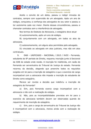 Estatuto e Ética Profissional p/ Exame de
Ordem 1ª Fase.
Teoria e exercícios comentados
Prof Daniel Mesquita Aula 00
Prof. Daniel Mesquita www.estrategianaoab.com.br 32 de 33
Aceito o convite de um deles, passou a redigir minutas de
contratos, sempre com supervisão de um advogado. Após um ano de
estágio, conquistou a confiança dos advogados do seu setor e passou a
ter autonomia cada vez maior. Diante dessas circunstâncias, passou a
chancelar contratos sem a interferência de advogado.
Nos termos do Estatuto da Advocacia, o estagiário deve atuar
A) autonomamente, após um ano de estágio.
B) conjuntamente com um advogado, em todos os atos da
advocacia.
C) autonomamente, em alguns atos permitidos pelo advogado.
D) vinculado ao advogado em atos judiciais, mas não em atos
contratuais.
9. OAB UNIFICADO NACIONAL / 2015 / XVIII - Fernanda,
estudante do 8º período de Direito, requereu inscrição junto à Seccional
da OAB do estado onde reside. A inscrição foi indeferida, em razão de
Fernanda ser serventuária do Tribunal de Justiça do estado. Fernanda
recorreu da decisão, alegando que preenche todos os requisitos
exigidos em lei para a inscrição de estagiário e que o exercício de cargo
incompatível com a advocacia não impede a inscrição do estudante de
Direito como estagiário.
Merece ser revista a decisão que indeferiu a inscrição de
estagiário de Fernanda?
a) Sim, pois Fernanda exerce cargo incompatível com a
advocacia e não com a realização de estágio.
b) Não, pois as incompatibilidades previstas em lei para o
exercício da advocacia também devem ser observadas quando do
requerimento de inscrição de estagiário.
c) Sim, pois o cargo de serventuário do Tribunal de Justiça não
é incompatível com a advocacia, menos ainda com a realização de
estágio.
00000000000
00000000000 - DEMO
 