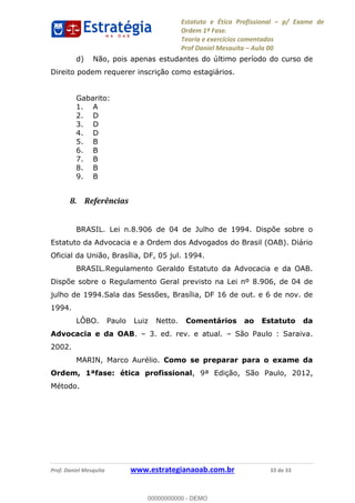 Estatuto e Ética Profissional p/ Exame de
Ordem 1ª Fase.
Teoria e exercícios comentados
Prof Daniel Mesquita Aula 00
Prof. Daniel Mesquita www.estrategianaoab.com.br 33 de 33
d) Não, pois apenas estudantes do último período do curso de
Direito podem requerer inscrição como estagiários.
Gabarito:
1. A
2. D
3. D
4. D
5. B
6. B
7. B
8. B
9. B
8. Referências
BRASIL. Lei n.8.906 de 04 de Julho de 1994. Dispõe sobre o
Estatuto da Advocacia e a Ordem dos Advogados do Brasil (OAB). Diário
Oficial da União, Brasília, DF, 05 jul. 1994.
BRASIL.Regulamento Geraldo Estatuto da Advocacia e da OAB.
Dispõe sobre o Regulamento Geral previsto na Lei nº 8.906, de 04 de
julho de 1994.Sala das Sessões, Brasília, DF 16 de out. e 6 de nov. de
1994.
LÔBO. Paulo Luiz Netto. Comentários ao Estatuto da
Advocacia e da OAB. 3. ed. rev. e atual. São Paulo : Saraiva.
2002.
MARIN, Marco Aurélio. Como se preparar para o exame da
Ordem, 1ªfase: ética profissional, 9ª Edição, São Paulo, 2012,
Método.
00000000000
00000000000 - DEMO
 