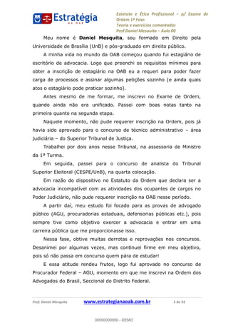 Estatuto e Ética Profissional p/ Exame de
Ordem 1ª Fase.
Teoria e exercícios comentados
Prof Daniel Mesquita Aula 00
Prof. Daniel Mesquita www.estrategianaoab.com.br 3 de 33
Meu nome é Daniel Mesquita, sou formado em Direito pela
Universidade de Brasília (UnB) e pós-graduado em direito público.
A minha vida no mundo da OAB começou quando fui estagiário de
escritório de advocacia. Logo que preenchi os requisitos mínimos para
obter a inscrição de estagiário na OAB eu a requeri para poder fazer
carga de processos e assinar algumas petições sozinho (e ainda quais
atos o estagiário pode praticar sozinho).
Antes mesmo de me formar, me inscrevi no Exame de Ordem,
quando ainda não era unificado. Passei com boas notas tanto na
primeira quanto na segunda etapa.
Naquele momento, não pude requerer inscrição na Ordem, pois já
havia sido aprovado para o concurso de técnico administrativo área
judiciária do Superior Tribunal de Justiça.
Trabalhei por dois anos nesse Tribunal, na assessoria de Ministro
da 1ª Turma.
Em seguida, passei para o concurso de analista do Tribunal
Superior Eleitoral (CESPE/UnB), na quarta colocação.
Em razão do dispositivo no Estatuto da Ordem que declara ser a
advocacia incompatível com as atividades dos ocupantes de cargos no
Poder Judiciário, não pude requerer inscrição na OAB nesse período.
A partir daí, meu estudo foi focado para as provas de advogado
público (AGU, procuradorias estaduais, defensorias públicas etc.), pois
sempre tive como objetivo exercer a advocacia e entrar em uma
carreira pública que me proporcionasse isso.
Nessa fase, obtive muitas derrotas e reprovações nos concursos.
Desanimei por algumas vezes, mas continuei firme em meu objetivo,
pois só não passa em concurso quem pára de estudar!
E essa atitude rendeu frutos, logo fui aprovado no concurso de
Procurador Federal AGU, momento em que me inscrevi na Ordem dos
Advogados do Brasil, Seccional do Distrito Federal.
00000000000
00000000000 - DEMO
 