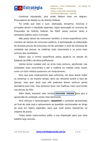 Estatuto e Ética Profissional p/ Exame de
Ordem 1ª Fase.
Teoria e exercícios comentados
Prof Daniel Mesquita Aula 00
Prof. Daniel Mesquita www.estrategianaoab.com.br 4 de 33
Continuei estudando, pois ainda faltava mais um degrau:
Procuradoria de Estado ou do Distrito Federal.
Foi então que todo o suor, dedicação, disciplina, renúncia e
privações deram o resultado esperado, logrei aprovação no concurso de
Procurador do Distrito Federal. Na PGDF posso exercer tanto a
advocacia pública como a privada.
Não posso deixar de mencionar também a minha experiência como
membro de bancas de concursos públicos. A participação na elaboração
de diversas provas de concursos me fez perceber o nível de cobrança do
conteúdo nas provas, as matérias mais recorrentes e os erros mais
comuns dos candidatos.
Espero que a minha experiência possa ajudá-lo no estudo do
Estatuto da OAB e da ética profissional.
Vamos tomar cuidado com os erros mais comuns, aprofundar nos
conteúdos mais recorrentes e dar a matéria na medida certa, assim
como um bom médico prescreve um medicamento.
Para que esse medicamento seja suficiente, ele deve atacar todos
os sintomas e, ao mesmo tempo, deve ser eficiente contra o foco da
doença. Isso quer dizer que não podemos deixar nenhum ponto
damatéria para trás, mas devemos focar nas matérias mais recorrentes
nas provas da FGV.
Além disso, buscarei usar muitos recursos visuais para que a
apreensão do conteúdo venha mais facilmente.
Para reforçar a aprendizagem, resumirei o conteúdo apresentado
ao final de cada aula e apresentarei as questões mencionadas ao longo
da aula em tópico separado, para que você possa resolvê-las na
véspera da prova.
Todos esses instrumentos estão a sua disposição para que essa
batalha seja vencida.
00000000000
00000000000 - DEMO
 