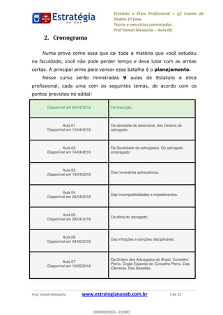 Estatuto e Ética Profissional p/ Exame de
Ordem 1ª Fase.
Teoria e exercícios comentados
Prof Daniel Mesquita Aula 00
Prof. Daniel Mesquita www.estrategianaoab.com.br 5 de 33
2. Cronograma
Numa prova como essa que cai toda a matéria que você estudou
na faculdade, você não pode perder tempo e deve lutar com as armas
certas. A principal arma para vencer essa batalha é o planejamento.
Nesse curso serão ministradas 9 aulas de Estatuto e ética
profissional, cada uma com os seguintes temas, de acordo com os
pontos previstos no edital:
Disponível em 06/04/2016 Da Inscrição.
Aula 01
Disponível em 12/04/2016
Da atividade de advocacia, dos Direitos do
advogado
Aula 02
Disponível em 14/04/2016
Da Sociedade de advogados. Do advogado
empregado
Aula 03
Disponível em 19/04/2016
Dos honorários advocatícios.
Aula 04
Disponível em 26/04/2016
Das incompatibilidades e impedimentos.
Aula 05
Disponível em 28/04/2016
Da ética do advogado.
Aula 06
Disponível em 04/05/2016
Das infrações e sanções disciplinares.
Aula 07
Disponível em 10/05/2016
Da Ordem dos Advogados do Brasil. Conselho
Pleno. Órgão Especial do Conselho Pleno. Das
Câmaras. Das Sessões.
00000000000
00000000000 - DEMO
 