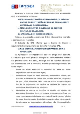 Estatuto e Ética Profissional p/ Exame de
Ordem 1ª Fase.
Teoria e exercícios comentados
Prof Daniel Mesquita Aula 00
Prof. Daniel Mesquita www.estrategianaoab.com.br 7 de 33
Para fazer a prova da ordem é necessário comprovar a maioridade
civil. Já a sanidade é presumida.
b) DIPLOMA OU CERTIDÃO DE GRADUAÇÃO EM DIREITO,
OBTIDO EM INSTITUIÇÃO DE ENSINO OFICIALMENTE
AUTORIZADA E CREDENCIADA;
c) TÍTULO DE ELEITOR E QUITAÇÃO DO SERVIÇO
MILITAR, SE BRASILEIRO;
d) APROVAÇÃO EM EXAME DE ORDEM;
Veja que a aprovação no exame da Ordem não garante a inscrição,
é apenas um dos requisitos.
O Estatuto da OAB informa que o Exame de Ordem é
regulamentado em provimento do Conselho Federal da OAB.
e) NÃO EXERCER ATIVIDADE INCOMPATÍVEL COM A
ADVOCACIA;
As hipóteses de incompatibilidade estão no artigo 28 do Estatuto.
São aquelas que existe proibição total por lei. Aprofundaremos no tema
nas próximas aulas, mas saiba, desde já, que as seguintes atividades
são incompatíveis com a advocacia, mesmo que esta seja exercida em
causa própria:
1. Chefe do Poder Executivo e membros da Mesa do Poder
Legislativo e seus substitutos legais;
2. Membros de órgãos do Poder Judiciário, do Ministério Público, dos
tribunais e conselhos de contas, dos juizados especiais, da justiça
de paz, juízes classistas, bem como de todos os que exerçam
função de julgamento em órgãos de deliberação coletiva da
administração pública direta e indireta;
3. Ocupantes de cargos ou funções de direção em Órgãos da
Administração Pública direta ou indireta, em suas fundações e em
suas empresas controladas ou concessionárias de serviço público
(o cargo deve ter poder de decisão relevante sobre interesses de
terceiro para ser incompatível, além disso, não é incompatível o
00000000000
00000000000 - DEMO
 