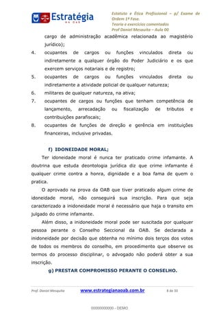 Estatuto e Ética Profissional p/ Exame de
Ordem 1ª Fase.
Teoria e exercícios comentados
Prof Daniel Mesquita Aula 00
Prof. Daniel Mesquita www.estrategianaoab.com.br 8 de 33
cargo de administração acadêmica relacionada ao magistério
jurídico);
4. ocupantes de cargos ou funções vinculados direta ou
indiretamente a qualquer órgão do Poder Judiciário e os que
exercem serviços notariais e de registro;
5. ocupantes de cargos ou funções vinculados direta ou
indiretamente a atividade policial de qualquer natureza;
6. militares de qualquer natureza, na ativa;
7. ocupantes de cargos ou funções que tenham competência de
lançamento, arrecadação ou fiscalização de tributos e
contribuições parafiscais;
8. ocupantes de funções de direção e gerência em instituições
financeiras, inclusive privadas.
f) IDONEIDADE MORAL;
Ter idoneidade moral é nunca ter praticado crime infamante. A
doutrina que estuda deontologia jurídica diz que crime infamante é
qualquer crime contra a honra, dignidade e a boa fama de quem o
pratica.
O aprovado na prova da OAB que tiver praticado algum crime de
idoneidade moral, não conseguirá sua inscrição. Para que seja
caracterizado a inidoneidade moral é necessário que haja o transito em
julgado do crime infamante.
Além disso, a inidoneidade moral pode ser suscitada por qualquer
pessoa perante o Conselho Seccional da OAB. Se declarada a
inidoneidade por decisão que obtenha no mínimo dois terços dos votos
de todos os membros do conselho, em procedimento que observe os
termos do processo disciplinar, o advogado não poderá obter a sua
inscrição.
g) PRESTAR COMPROMISSO PERANTE O CONSELHO.
00000000000
00000000000 - DEMO
 