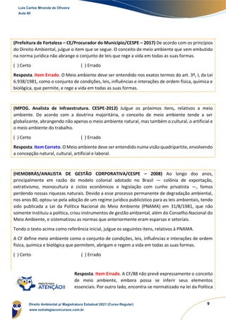 9
(Prefeitura de Fortaleza – CE/Procurador do Município/CESPE – 2017) De acordo com os princípios
do Direito Ambiental, julgue o item que se segue. O conceito de meio ambiente que vem embutido
na norma jurídica não abrange o conjunto de leis que rege a vida em todas as suas formas.
( ) Certo ( ) Errado
Resposta. Item Errado. O Meio ambiente deve ser entendido nos exatos termos do art. 3º, I, da Lei
6.938/1981, como o conjunto de condições, leis, influências e interações de ordem física, química e
biológica, que permite, e rege a vida em todas as suas formas.
(MPOG. Analista de Infraestrutura. CESPE-2012) Julgue os próximos itens, relativos a meio
ambiente. De acordo com a doutrina majoritária, o conceito de meio ambiente tende a ser
globalizante, abrangendo não apenas o meio ambiente natural, mas também o cultural, o artificial e
o meio ambiente do trabalho.
( ) Certo ( ) Errado
Resposta. Item Correto. O Meio ambiente deve ser entendido numa visão quadripartite, envolvendo
a concepção natural, cultural, artificial e laboral.
(HEMOBRÁS/ANALISTA DE GESTÃO CORPORATIVA/CESPE – 2008) Ao longo dos anos,
principalmente em razão do modelo colonial adotado no Brasil — colônia de exportação,
extrativismo, monocultura e ciclos econômicos e legislação com cunho privatista —, fomos
perdendo nossas riquezas naturais. Devido a esse processo permanente de degradação ambiental,
nos anos 80, optou-se pela adoção de um regime jurídico publicístico para as leis ambientais, tendo
sido publicada a Lei da Política Nacional do Meio Ambiente (PNAMA) em 31/8/1981, que não
somente instituiu a política, criou instrumentos de gestão ambiental, além do Conselho Nacional do
Meio Ambiente, e sistematizou as normas que anteriormente eram esparsas e setoriais.
Tendo o texto acima como referência inicial, julgue os seguintes itens, relativos à PNAMA.
A CF define meio ambiente como o conjunto de condições, leis, influências e interações de ordem
física, química e biológica que permitem, abrigam e regem a vida em todas as suas formas.
( ) Certo ( ) Errado
Resposta. Item Errado. A CF/88 não prevê expressamente o conceito
de meio ambiente, embora possa se inferir seus elementos
essenciais. Por outro lado, encontra-se normatizado na lei da Política
Luis Carlos Miranda de Oliveira
Aula 00
Direito Ambiental p/ Magistratura Estadual 2021 (Curso Regular)
www.estrategiaconcursos.com.br
 