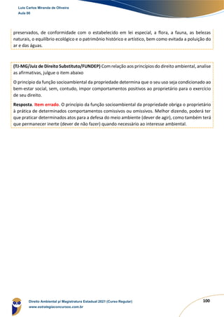 100
preservados, de conformidade com o estabelecido em lei especial, a flora, a fauna, as belezas
naturais, o equilíbrio ecológico e o patrimônio histórico e artístico, bem como evitada a poluição do
ar e das águas.
(TJ-MG/Juiz de Direito Substituto/FUNDEP) Com relação aos princípios do direito ambiental, analise
as afirmativas, julgue o item abaixo
O princípio da função socioambiental da propriedade determina que o seu uso seja condicionado ao
bem-estar social, sem, contudo, impor comportamentos positivos ao proprietário para o exercício
de seu direito.
Resposta. Item errado. O princípio da função socioambiental da propriedade obriga o proprietário
à prática de determinados comportamentos comissivos ou omissivos. Melhor dizendo, poderá ter
que praticar determinados atos para a defesa do meio ambiente (dever de agir), como também terá
que permanecer inerte (dever de não fazer) quando necessário ao interesse ambiental.
Luis Carlos Miranda de Oliveira
Aula 00
Direito Ambiental p/ Magistratura Estadual 2021 (Curso Regular)
www.estrategiaconcursos.com.br
1964601
 