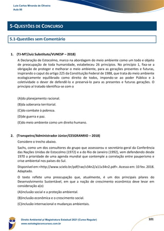 101
5-QUESTÕES DE CONCURSO
5.1-Questões sem Comentário
1. (TJ-MT/Juiz Substituto/VUNESP – 2018)
A Declaração de Estocolmo, marco na abordagem do meio ambiente como um todo e objeto
de preocupação de toda humanidade, estabeleceu 26 princípios. No princípio 1, fixa-se a
obrigação de proteger e melhorar o meio ambiente, para as gerações presentes e futuras,
inspirando o caput do artigo 225 da Constituição Federal de 1988, que trata do meio ambiente
ecologicamente equilibrado como direito de todos, impondo-se ao poder Público e à
coletividade o dever de defendê-lo e preservá-lo para as presentes e futuras gerações. O
princípio aí tratado identifica-se com o
(A)do planejamento racional.
(B)da soberania territorial.
(C)do combate à pobreza.
(D)de guerra e paz.
(E)do meio ambiente como um direito humano.
2. (Transpetro/Administrador Júnior/CESGRANRIO – 2018)
Considere o trecho abaixo.
Sachs, como um dos consultores do grupo que assessorou o secretário-geral da Conferência
das Nações Unidas de Estocolmo (1972) e a do Rio de Janeiro (1992), vem defendendo desde
1970 a prioridade de uma agenda mundial que contemple a correlação entre pauperismo e
crise ambiental nos países do Sul.
Disponível em:<http://www.scielo.br/pdf/rae/v34n2/a11v34n2.pdf>. Acesso em: 10 fev. 2018.
Adaptado.
O texto reflete uma preocupação que, atualmente, é um dos principais pilares do
Desenvolvimento Sustentável, em que a noção de crescimento econômico deve levar em
consideração a(o)
(A)inclusão social e a proteção ambiental.
(B)inclusão econômica e o crescimento social.
(C)inclusão internacional e mudanças ambientais.
Luis Carlos Miranda de Oliveira
Aula 00
Direito Ambiental p/ Magistratura Estadual 2021 (Curso Regular)
www.estrategiaconcursos.com.br
1964601
 