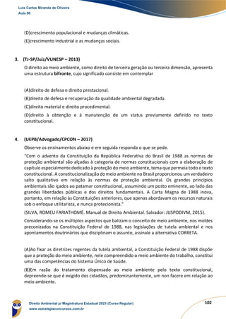102
(D)crescimento populacional e mudanças climáticas.
(E)crescimento industrial e as mudanças sociais.
3. (TJ-SP/Juiz/VUNESP – 2013)
O direito ao meio ambiente, como direito de terceira geração ou terceira dimensão, apresenta
uma estrutura bifronte, cujo significado consiste em contemplar
(A)direito de defesa e direito prestacional.
(B)direito de defesa e recuperação da qualidade ambiental degradada.
(C)direito material e direito procedimental.
(D)direito à obtenção e à manutenção de um status previamente definido no texto
constitucional.
4. (UEPB/Advogado/CPCON – 2017)
Observe os ensinamentos abaixo e em seguida responda o que se pede.
“Com o advento da Constituição da República Federativa do Brasil de 1988 as normas de
proteção ambiental são alçadas à categoria de normas constitucionais com a elaboração de
capítulo especialmente dedicado à proteção do meio ambiente, tema que permeia todo o texto
constitucional. A constitucionalização do meio ambiente no Brasil proporcionou um verdadeiro
salto qualitativo em relação às normas de proteção ambiental. Os grandes princípios
ambientais são içados ao patamar constitucional, assumindo um posto eminente, ao lado das
grandes liberdades públicas e dos direitos fundamentais. A Carta Magna de 1988 inova,
portanto, em relação às Constituições anteriores, que apenas abordavam os recursos naturais
sob o enfoque utilitarista, e nunca protecionista.”
(SILVA, ROMEU FARIATHOMÉ. Manual de Direito Ambiental. Salvador: JUSPODIVM, 2015).
Considerando-se os múltiplos aspectos que balizam o conceito de meio ambiente, nos moldes
preconizados na Constituição Federal de 1988, nas legislações de tutela ambiental e nos
apontamentos doutrinários que disciplinam o assunto, assinale a alternativa CORRETA.
(A)Ao fixar as diretrizes regentes da tutela ambiental, a Constituição Federal de 1988 dispõe
que a proteção do meio ambiente, nele compreendido o meio ambiente do trabalho, constitui
uma das competências do Sistema Único de Saúde.
(B)Em razão do tratamento dispensado ao meio ambiente pelo texto constitucional,
depreende-se que é exigido dos cidadãos, predominantemente, um non facere em relação ao
meio ambiente.
Luis Carlos Miranda de Oliveira
Aula 00
Direito Ambiental p/ Magistratura Estadual 2021 (Curso Regular)
www.estrategiaconcursos.com.br
1964601
 