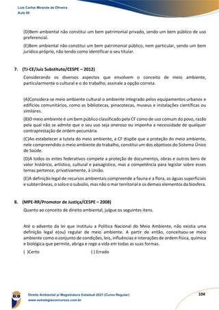 104
(D)Bem ambiental não constitui um bem patrimonial privado, sendo um bem público de uso
preferencial.
(E)Bem ambiental não constitui um bem patrimonial público, nem particular, sendo um bem
jurídico próprio, não tendo como identificar o seu titular.
7. (TJ-CE/Juiz Substituto/CESPE – 2012)
Considerando os diversos aspectos que envolvem o conceito de meio ambiente,
particularmente o cultural e o do trabalho, assinale a opção correta.
(A)Considera-se meio ambiente cultural o ambiente integrado pelos equipamentos urbanos e
edifícios comunitários, como as bibliotecas, pinacotecas, museus e instalações científicas ou
similares.
(B)O meio ambiente é um bem público classificado pela CF como de uso comum do povo, razão
pela qual não se admite que o seu uso seja oneroso ou imponha a necessidade de qualquer
contraprestação de ordem pecuniária.
(C)Ao estabelecer a tutela do meio ambiente, a CF dispõe que a proteção do meio ambiente,
nele compreendido o meio ambiente do trabalho, constitui um dos objetivos do Sistema Único
de Saúde.
(D)A todos os entes federativos compete a proteção de documentos, obras e outros bens de
valor histórico, artístico, cultural e paisagístico, mas a competência para legislar sobre esses
temas pertence, privativamente, à União.
(E)A definição legal de recursos ambientais compreende a fauna e a flora, as águas superficiais
e subterrâneas, o solo e o subsolo, mas não o mar territorial e os demais elementos da biosfera.
8. (MPE-RR/Promotor de Justiça/CESPE – 2008)
Quanto ao conceito de direito ambiental, julgue os seguintes itens.
Até o advento da lei que instituiu a Política Nacional do Meio Ambiente, não existia uma
definição legal e(ou) regular de meio ambiente. A partir de então, conceituou-se meio
ambiente como o conjunto de condições, leis, influências e interações de ordem física, química
e biológica que permite, abriga e rege a vida em todas as suas formas.
( )Certo ( ) Errado
Luis Carlos Miranda de Oliveira
Aula 00
Direito Ambiental p/ Magistratura Estadual 2021 (Curso Regular)
www.estrategiaconcursos.com.br
1964601
 