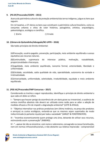 105
9. (PG-DF/Procurador/CESPE – 2013)
Acerca do patrimônio cultural e da proteção ambiental das terras indígenas, julgue os itens que
seguem.
Em rol taxativo, a CF elenca os bens que constituem o patrimônio cultural brasileiro, como os
conjuntos urbanos e sítios de valor histórico, paisagístico, artístico, arqueológico,
paleontológico, ecológico e científico.
( )Certo ( ) Errado
10. (Câmara de Quitandinha/Advogado/NC-UFPR – 2018)
São todos princípios do Direito Ambiental:
(A)Precaução, usuário-pagador, prevenção, participação, meio ambiente equilibrado e acesso
equitativo aos recursos naturais.
(B)Continuidade, supremacia do interesse público, motivação, razoabilidade,
proporcionalidade e hierarquia.
(C)Legalidade, meio ambiente equilibrado, isonomia formal, anterioridade, liberdade e
uniformidade.
(D)Eticidade, socialidade, sadia qualidade de vida, operabilidade, autonomia da vontade e
irretroatividade.
(E)Universalidade, uniformidade, seletividade, irredutibilidade, equidade e meio ambiente
equilibrado.
11. (PGE-AC/Procurador/FMP Concursos – 2017)
Considerando os trechos a seguir reproduzidos, identifique o princípio de direito ambiental a
que cada um deles se refere.
I - “Sempre que houver perigo da ocorrência de um dano grave ou irreversível, a ausência de
certeza cientifica absoluta não deverá ser utilizada como razão para se adiar a adoção de
medidas eficazes a fim de impedir a degradação ambiental” (LEITE & AYALA).
II - “Objetiva internalizar nas práticas produtivas (em última instância, no preço dos produtos
e serviços) os custos ecológicos, evitando-se que os mesmos sejam suportados de modo
indiscriminado (e portanto injusto) por toda a sociedade” (SARLET & FENSTERSEIFER).
III - “Incentiva economicamente quem protege uma área, deixando de utilizar seus recursos,
estimulando assim a preservação” (RIBEIRO).
IV - “...apesar de não se encontrar, com nome e sobrenome, consagrado na nossa Constituição,
nem em normas infraconstitucionais, e não obstante sua relativa imprecisão - compreensível
Luis Carlos Miranda de Oliveira
Aula 00
Direito Ambiental p/ Magistratura Estadual 2021 (Curso Regular)
www.estrategiaconcursos.com.br
1964601
 