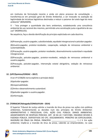 106
em institutos de formulação recente e ainda em pleno processo de consolidação -,
transformou-se em princípio geral de Direito Ambiental, a ser invocado na avaliação da
legitimidade de iniciativas legislativas destinadas a reduzir o patamar de tutela legal do meio
ambiente” (BENJAMIN).
V - “visa proteger a quantidade dos bens ambientais, estabelecendo uma consciência
ambiental de uso racional dos mesmos, permitindo uma socialização justa e igualitária de seu
uso” (RODRIGUES).
Na sequência, faça a devida identificação do princípio explicitado em cada doutrina.
(A)Prevenção, usuário-pagador, subsidiariedade, equidade intergeracional e poluidor-pagador.
(B)Usuário-pagador, protetor-recebedor, cooperação, vedação de retrocesso ambiental e
sustentabilidade.
(C)Precaução, usuário-pagador, protetor-recebedor, desenvolvimento sustentável e equidade
intergeracional.
(D)Precaução, poluidor-pagador, protetor-recebedor, vedação de retrocesso ambiental e
usuário-pagador.
(E)Precaução, poluidor-pagador, intervenção estatal obrigatória, vedação de retrocesso
ambiental.
12. (UFF/Químico/COSEAC – 2017)
A Lei nº 6.938/81 torna explícito o princípio do(a):
(A)poluidor-pagador.
(B)responsabilidade.
(C)limite e desenvolvimento sustentável.
(D)poluidor-pagador e usuário-pagador.
(E)informação.
13. (TERRACAP/Advogado/CONSULPLAN – 2014)
O Superior Tribunal de Justiça admite a inversão do ônus da prova nas ações civis públicas
ambientais, fundamentando as decisões num dos princípios do Direito Ambiental:
ADMINISTRATIVO E PROCESSUAL CIVIL. AÇÃO CIVIL PÚBLICA. DANOS AMBIENTAIS.
ADIANTAMENTO DE DESPESAS PERICIAIS. ART. 18 DA LEI 7.347/1985. ENCARGO DEVIDO À
FAZENDA PÚBLICA. DISPOSITIVOS DO CPC. DESCABIMENTO. PRINCÍPIO DA ESPECIALIDADE.
INVERSÃO DO ÔNUS DA PROVA. PRINCÍPIO _______________________. (...) 3. Em ação
ambiental, impõe‐se a inversão do ônus da prova, cabendo ao empreendedor, no caso
Luis Carlos Miranda de Oliveira
Aula 00
Direito Ambiental p/ Magistratura Estadual 2021 (Curso Regular)
www.estrategiaconcursos.com.br
1964601
 