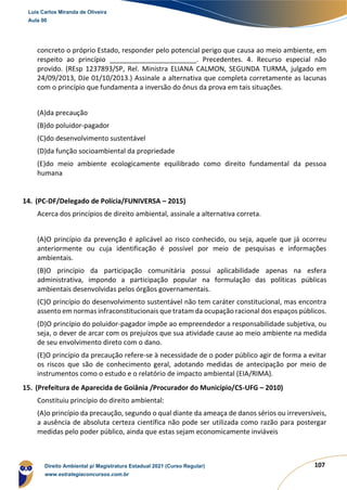 107
concreto o próprio Estado, responder pelo potencial perigo que causa ao meio ambiente, em
respeito ao princípio _______________________. Precedentes. 4. Recurso especial não
provido. (REsp 1237893/SP, Rel. Ministra ELIANA CALMON, SEGUNDA TURMA, julgado em
24/09/2013, DJe 01/10/2013.) Assinale a alternativa que completa corretamente as lacunas
com o princípio que fundamenta a inversão do ônus da prova em tais situações.
(A)da precaução
(B)do poluidor‐pagador
(C)do desenvolvimento sustentável
(D)da função socioambiental da propriedade
(E)do meio ambiente ecologicamente equilibrado como direito fundamental da pessoa
humana
14. (PC-DF/Delegado de Polícia/FUNIVERSA – 2015)
Acerca dos princípios de direito ambiental, assinale a alternativa correta.
(A)O princípio da prevenção é aplicável ao risco conhecido, ou seja, aquele que já ocorreu
anteriormente ou cuja identificação é possível por meio de pesquisas e informações
ambientais.
(B)O princípio da participação comunitária possui aplicabilidade apenas na esfera
administrativa, impondo a participação popular na formulação das políticas públicas
ambientais desenvolvidas pelos órgãos governamentais.
(C)O princípio do desenvolvimento sustentável não tem caráter constitucional, mas encontra
assento em normas infraconstitucionais que tratam da ocupação racional dos espaços públicos.
(D)O princípio do poluidor-pagador impõe ao empreendedor a responsabilidade subjetiva, ou
seja, o dever de arcar com os prejuízos que sua atividade cause ao meio ambiente na medida
de seu envolvimento direto com o dano.
(E)O princípio da precaução refere-se à necessidade de o poder público agir de forma a evitar
os riscos que são de conhecimento geral, adotando medidas de antecipação por meio de
instrumentos como o estudo e o relatório de impacto ambiental (EIA/RIMA).
15. (Prefeitura de Aparecida de Goiânia /Procurador do Município/CS-UFG – 2010)
Constituiu princípio do direito ambiental:
(A)o princípio da precaução, segundo o qual diante da ameaça de danos sérios ou irreversíveis,
a ausência de absoluta certeza científica não pode ser utilizada como razão para postergar
medidas pelo poder público, ainda que estas sejam economicamente inviáveis
Luis Carlos Miranda de Oliveira
Aula 00
Direito Ambiental p/ Magistratura Estadual 2021 (Curso Regular)
www.estrategiaconcursos.com.br
1964601
 