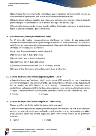 108
(B)o princípio do desenvolvimento sustentável, que compreende conjuntamente a noção de
solidariedade intergeracional e de acesso equitativo aos recursos naturais.
(C)o princípio do poluidor-pagador, que exige que o poluidor arque com os custos da poluição
produzidos por sua atividade nos casos em que este agir com dolo ou culpa
(D)o princípio da informação, em que o poder público é obrigado a promover a publicação de
todos os atos relacionados à gestão ambiental
16. (Petrobras Prova/Direito/CESGRANRIO – 2015)
Sr. W pretende realizar empreendimento econômico em imóvel de sua propriedade,
necessitando das devidas autorizações de órgãos ambientais. Ao realizar vistoria no local e nas
adjacências, os técnicos ambientais apontaram dúvidas quanto às danosas consequências da
atividade preconizada para o ambiente.
Nesse caso, deve ser observado o princípio da(o)
(A)precaução, pois in dubio pro natura
(B)publicidade, pois in dubio pro homine
(C)cooperação, pois in dubio pro natura
(D)desenvolvimento sustentável, pois in dubio pro homine
(E)estudo prévio de impacto ambiental, pois in dubio pro homine
17. (Câmara dos Deputados/Analista Legislativo/CESPE – 2014)
A Organização das Nações Unidas (ONU) realiza, desde 1972, conferências com o objetivo de
debater temas ligados ao desenvolvimento e ao meio ambiente. O Brasil sediou duas delas no
Rio de Janeiro, em 1992 (Rio-92) e 2012 (Rio+20). Considerando os resultados dessas
conferências realizadas pela ONU, tanto no plano nacional como no internacional, julgue o item
a seguir. O desenvolvimento sustentável foi definido na Declaração de Estocolmo de 1972.
( ) Certo ( ) Errado
18. (Câmara dos Deputados/Analista Legislativo CESPE – 2014)
No que se refere ao direito ambiental, julgue os itens a seguir.
A efetividade do princípio do desenvolvimento sustentável relaciona-se com a ética solidária
entre as gerações, de modo que a utilização econômica dos recursos naturais não renováveis
pelas gerações atuais não deverá esgotá-los, bem como deverá manter-se em patamares
mínimos.
( ) Certo ( ) Errado
Luis Carlos Miranda de Oliveira
Aula 00
Direito Ambiental p/ Magistratura Estadual 2021 (Curso Regular)
www.estrategiaconcursos.com.br
1964601
 