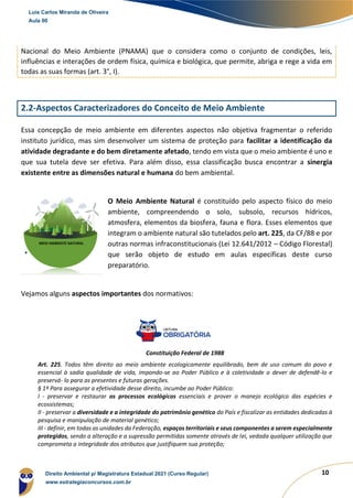 10
Nacional do Meio Ambiente (PNAMA) que o considera como o conjunto de condições, leis,
influências e interações de ordem física, química e biológica, que permite, abriga e rege a vida em
todas as suas formas (art. 3°, I).
2.2-Aspectos Caracterizadores do Conceito de Meio Ambiente
Essa concepção de meio ambiente em diferentes aspectos não objetiva fragmentar o referido
instituto jurídico, mas sim desenvolver um sistema de proteção para facilitar a identificação da
atividade degradante e do bem diretamente afetado, tendo em vista que o meio ambiente é uno e
que sua tutela deve ser efetiva. Para além disso, essa classificação busca encontrar a sinergia
existente entre as dimensões natural e humana do bem ambiental.
O Meio Ambiente Natural é constituído pelo aspecto físico do meio
ambiente, compreendendo o solo, subsolo, recursos hídricos,
atmosfera, elementos da biosfera, fauna e flora. Esses elementos que
integram o ambiente natural são tutelados pelo art. 225, da CF/88 e por
outras normas infraconstitucionais (Lei 12.641/2012 – Código Florestal)
que serão objeto de estudo em aulas específicas deste curso
preparatório.
Vejamos alguns aspectos importantes dos normativos:
Constituição Federal de 1988
Art. 225. Todos têm direito ao meio ambiente ecologicamente equilibrado, bem de uso comum do povo e
essencial à sadia qualidade de vida, impondo-se ao Poder Público e à coletividade o dever de defendê-lo e
preservá- lo para as presentes e futuras gerações.
§ 1º Para assegurar a efetividade desse direito, incumbe ao Poder Público:
I - preservar e restaurar os processos ecológicos essenciais e prover o manejo ecológico das espécies e
ecossistemas;
II - preservar a diversidade e a integridade do patrimônio genético do País e fiscalizar as entidades dedicadas à
pesquisa e manipulação de material genético;
III - definir, em todas as unidades da Federação, espaços territoriais e seus componentes a serem especialmente
protegidos, sendo a alteração e a supressão permitidas somente através de lei, vedada qualquer utilização que
comprometa a integridade dos atributos que justifiquem sua proteção;
Luis Carlos Miranda de Oliveira
Aula 00
Direito Ambiental p/ Magistratura Estadual 2021 (Curso Regular)
www.estrategiaconcursos.com.br
 