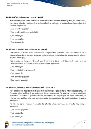 110
22. (TJ-MT/Juiz Substituto / VUNESP – 2018)
A internalização do custo ambiental, transformando a externalidade negativa, ou custo social,
num custo privado, visa impedir a socialização do prejuízo e a privatização dos lucros. Este é o
objetivo do princípio
(A)do poluidor-pagador.
(B)da função social da propriedade.
(C)da prevenção.
(D)da precaução.
(E)da cooperação.
23. (PGE-SE/Procurador do Estado/CESPE – 2017)
Determinada indústria têxtil elimina seus componentes químicos no rio que abastece uma
cidade, alterando as características do meio ambiente e prejudicando a segurança e o bem-
estar da população.
Nesse caso, o princípio ambiental que determina o dever da indústria de arcar com as
consequências econômicas da atividade descrita é o princípio
(A)da precaução.
(B)da equidade intergeracional.
(C)da prevenção.
(D)do poluidor-pagador.
(E)do usuário-pagador.
24. (MPE-RR/Promotor de Justiça Substituto/CESPE – 2017)
Para a realização de determinada atividade econômica, a pessoa física interessada solicitou ao
órgão estadual ambiental competente a licença necessária. Entretanto, por ser a atividade
econômica considerada potencialmente causadora de degradação ao meio ambiente, o
referido ente público informou ao interessado da necessidade do prévio estudo de impacto
ambiental.
Na situação apresentada, a realização do referido estudo consagra a aplicação do princípio
ambiental
(A)do usuário-pagador.
(B)da precaução.
(C)da prevenção.
Luis Carlos Miranda de Oliveira
Aula 00
Direito Ambiental p/ Magistratura Estadual 2021 (Curso Regular)
www.estrategiaconcursos.com.br
1964601
 