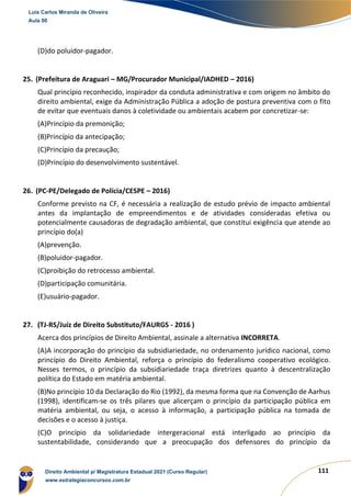 111
(D)do poluidor-pagador.
25. (Prefeitura de Araguari – MG/Procurador Municipal/IADHED – 2016)
Qual princípio reconhecido, inspirador da conduta administrativa e com origem no âmbito do
direito ambiental, exige da Administração Pública a adoção de postura preventiva com o fito
de evitar que eventuais danos à coletividade ou ambientais acabem por concretizar-se:
(A)Princípio da premonição;
(B)Princípio da antecipação;
(C)Princípio da precaução;
(D)Princípio do desenvolvimento sustentável.
26. (PC-PE/Delegado de Polícia/CESPE – 2016)
Conforme previsto na CF, é necessária a realização de estudo prévio de impacto ambiental
antes da implantação de empreendimentos e de atividades consideradas efetiva ou
potencialmente causadoras de degradação ambiental, que constitui exigência que atende ao
princípio do(a)
(A)prevenção.
(B)poluidor-pagador.
(C)proibição do retrocesso ambiental.
(D)participação comunitária.
(E)usuário-pagador.
27. (TJ-RS/Juiz de Direito Substituto/FAURGS - 2016 )
Acerca dos princípios de Direito Ambiental, assinale a alternativa INCORRETA.
(A)A incorporação do princípio da subsidiariedade, no ordenamento jurídico nacional, como
princípio do Direito Ambiental, reforça o princípio do federalismo cooperativo ecológico.
Nesses termos, o princípio da subsidiariedade traça diretrizes quanto à descentralização
política do Estado em matéria ambiental.
(B)No princípio 10 da Declaração do Rio (1992), da mesma forma que na Convenção de Aarhus
(1998), identificam-se os três pilares que alicerçam o princípio da participação pública em
matéria ambiental, ou seja, o acesso à informação, a participação pública na tomada de
decisões e o acesso à justiça.
(C)O princípio da solidariedade intergeracional está interligado ao princípio da
sustentabilidade, considerando que a preocupação dos defensores do princípio da
Luis Carlos Miranda de Oliveira
Aula 00
Direito Ambiental p/ Magistratura Estadual 2021 (Curso Regular)
www.estrategiaconcursos.com.br
1964601
 