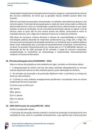 112
solidariedade intergeracional (intergenerational equity) é assegurar o aproveitamento racional
dos recursos ambientais, de forma que as gerações futuras também possam deles tirar
proveito.
(D)Entre o princípio da precaução e da prevenção, na realidade, existe diferença de grau e não
tanto de espécie. O princípio da precaução passa a noção de maior certeza sobre os efeitos de
determinada técnica e leva em consideração o potencial lesivo, determinando-se que sejam
evitados os danos já conhecidos. Já com o princípio da prevenção, planeja-se regular o uso de
técnicas sobre as quais não há uma certeza quanto aos efeitos, procurando-se evitar os
resultados danosos, com a lógica do in dubio pro-natura ou in dubio pro ambiente.
(E)O dever de incorporar critérios eficientes e eficazes de sustentabilidade às licitações e
contratações públicas descende de imperativo constitucional (v.g. artigo 225 e artigo 170,
inclusive como princípio geral da atividade econômica), no sentido de que as políticas públicas
devem estar endereçadas para o princípio do desenvolvimento sustentável. Conjuntamente,
no Brasil, há previsão infraconstitucional (v.g. trazida pela Lei nº 12.349/2010); ademais, na
Declaração do Rio de 1992 (princípio 8) foi semeada a noção de consumo sustentável,
complementada na Conferência de Johanesburgo e implementada internacionalmente
mediante o Processo de Marrakech.
28. (Petrobras/Advogado Júnior/CESGRANRIO – 2012)
Sobre as normas de proteção ao meio ambiente em vigor, considere as afirmativas abaixo.
I - A desapropriação de imóvel rural que não esteja utilizando adequadamente os recursos
naturais disponíveis deverá ser feita mediante prévia e justa indenização em dinheiro.
II - Os princípios da precaução e da prevenção objetivam evitar a ocorrência ou ameaça de
danos ao meio ambiente.
III - O direito ao meio ambiente ecologicamente equilibrado é considerado como um direito
fundamental de terceira geração.
É correto o que se afirma em
(A)I, apenas.
(B)III, apenas.
(C)I e II, apenas
(D)II e III, apenas.
(E)I, II e III.
29. (MPE-MS/Promotor de Justiça/MPE-MS – 2013)
Analise as proposições abaixo,
I. O princípio da precaução somente estende o conceito de prevenção na perspectiva de uma
sociedade de risco, como é a sociedade contemporânea, o que significa que se deve precaver
Luis Carlos Miranda de Oliveira
Aula 00
Direito Ambiental p/ Magistratura Estadual 2021 (Curso Regular)
www.estrategiaconcursos.com.br
1964601
 