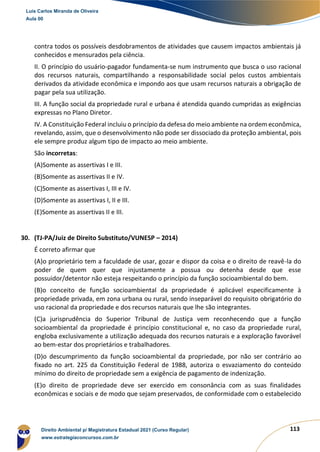 113
contra todos os possíveis desdobramentos de atividades que causem impactos ambientais já
conhecidos e mensurados pela ciência.
II. O princípio do usuário-pagador fundamenta-se num instrumento que busca o uso racional
dos recursos naturais, compartilhando a responsabilidade social pelos custos ambientais
derivados da atividade econômica e impondo aos que usam recursos naturais a obrigação de
pagar pela sua utilização.
III. A função social da propriedade rural e urbana é atendida quando cumpridas as exigências
expressas no Plano Diretor.
IV. A Constituição Federal incluiu o princípio da defesa do meio ambiente na ordem econômica,
revelando, assim, que o desenvolvimento não pode ser dissociado da proteção ambiental, pois
ele sempre produz algum tipo de impacto ao meio ambiente.
São incorretas:
(A)Somente as assertivas I e III.
(B)Somente as assertivas II e IV.
(C)Somente as assertivas I, III e IV.
(D)Somente as assertivas I, II e III.
(E)Somente as assertivas II e III.
30. (TJ-PA/Juiz de Direito Substituto/VUNESP – 2014)
É correto afirmar que
(A)o proprietário tem a faculdade de usar, gozar e dispor da coisa e o direito de reavê-la do
poder de quem quer que injustamente a possua ou detenha desde que esse
possuidor/detentor não esteja respeitando o princípio da função socioambiental do bem.
(B)o conceito de função socioambiental da propriedade é aplicável especificamente à
propriedade privada, em zona urbana ou rural, sendo inseparável do requisito obrigatório do
uso racional da propriedade e dos recursos naturais que lhe são integrantes.
(C)a jurisprudência do Superior Tribunal de Justiça vem reconhecendo que a função
socioambiental da propriedade é princípio constitucional e, no caso da propriedade rural,
engloba exclusivamente a utilização adequada dos recursos naturais e a exploração favorável
ao bem-estar dos proprietários e trabalhadores.
(D)o descumprimento da função socioambiental da propriedade, por não ser contrário ao
fixado no art. 225 da Constituição Federal de 1988, autoriza o esvaziamento do conteúdo
mínimo do direito de propriedade sem a exigência de pagamento de indenização.
(E)o direito de propriedade deve ser exercido em consonância com as suas finalidades
econômicas e sociais e de modo que sejam preservados, de conformidade com o estabelecido
Luis Carlos Miranda de Oliveira
Aula 00
Direito Ambiental p/ Magistratura Estadual 2021 (Curso Regular)
www.estrategiaconcursos.com.br
1964601
 