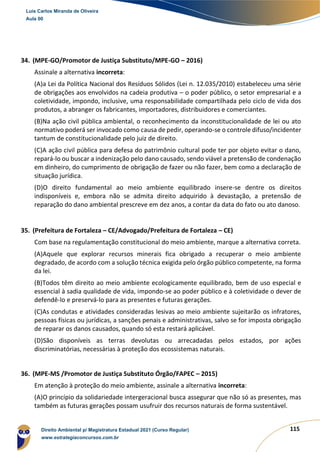 115
34. (MPE-GO/Promotor de Justiça Substituto/MPE-GO – 2016)
Assinale a alternativa incorreta:
(A)a Lei da Política Nacional dos Resíduos Sólidos (Lei n. 12.035/2010) estabeleceu uma série
de obrigações aos envolvidos na cadeia produtiva – o poder público, o setor empresarial e a
coletividade, impondo, inclusive, uma responsabilidade compartilhada pelo ciclo de vida dos
produtos, a abranger os fabricantes, importadores, distribuidores e comerciantes.
(B)Na ação civil pública ambiental, o reconhecimento da inconstitucionalidade de lei ou ato
normativo poderá ser invocado como causa de pedir, operando-se o controle difuso/incidenter
tantum de constitucionalidade pelo juiz de direito.
(C)A ação civil pública para defesa do patrimônio cultural pode ter por objeto evitar o dano,
repará-lo ou buscar a indenização pelo dano causado, sendo viável a pretensão de condenação
em dinheiro, do cumprimento de obrigação de fazer ou não fazer, bem como a declaração de
situação jurídica.
(D)O direito fundamental ao meio ambiente equilibrado insere-se dentre os direitos
indisponíveis e, embora não se admita direito adquirido à devastação, a pretensão de
reparação do dano ambiental prescreve em dez anos, a contar da data do fato ou ato danoso.
35. (Prefeitura de Fortaleza – CE/Advogado/Prefeitura de Fortaleza – CE)
Com base na regulamentação constitucional do meio ambiente, marque a alternativa correta.
(A)Aquele que explorar recursos minerais fica obrigado a recuperar o meio ambiente
degradado, de acordo com a solução técnica exigida pelo órgão público competente, na forma
da lei.
(B)Todos têm direito ao meio ambiente ecologicamente equilibrado, bem de uso especial e
essencial à sadia qualidade de vida, impondo-se ao poder público e à coletividade o dever de
defendê-lo e preservá-lo para as presentes e futuras gerações.
(C)As condutas e atividades consideradas lesivas ao meio ambiente sujeitarão os infratores,
pessoas físicas ou jurídicas, a sanções penais e administrativas, salvo se for imposta obrigação
de reparar os danos causados, quando só esta restará aplicável.
(D)São disponíveis as terras devolutas ou arrecadadas pelos estados, por ações
discriminatórias, necessárias à proteção dos ecossistemas naturais.
36. (MPE-MS /Promotor de Justiça Substituto Órgão/FAPEC – 2015)
Em atenção à proteção do meio ambiente, assinale a alternativa incorreta:
(A)O princípio da solidariedade intergeracional busca assegurar que não só as presentes, mas
também as futuras gerações possam usufruir dos recursos naturais de forma sustentável.
Luis Carlos Miranda de Oliveira
Aula 00
Direito Ambiental p/ Magistratura Estadual 2021 (Curso Regular)
www.estrategiaconcursos.com.br
1964601
 