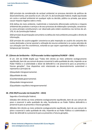 116
(B)O princípio da consideração da variável ambiental no processo decisório de políticas de
desenvolvimento, com assento no art. 225, §1º, IV, da Constituição Federal, impõe seja levado
em conta a variável ambiental em qualquer ação ou decisão, pública ou privada, que possa
causar impacto negativo sobre o meio.
(C)A defesa do meio ambiente, inadmitindo o tratamento diferenciado conforme o impacto
ambiental dos produtos e serviços e de seus processos de elaboração e prestação, caracteriza-
se como princípio constitucional a ser observado pela ordem econômica nos termos do art.
170, VI, da Constituição Federal.
(D)O princípio da participação comunitária na defesa do meio ambiente pressupõe o direito de
informação.
(E)O princípio do usuário-pagador caracteriza-se pela imposição ao usuário do conjunto dos
custos destinados a tornar possível a utilização do recurso ambiental e os custos advindos de
sua utilização com fins econômicos, evitando-se que sejam suportados pelo Poder Público e
tampouco por terceiros.
37. (Câmara de Sertãozinho – SP/Procurador Jurídico Legislativo/VUNESP – 2014)
O art. 225 da CF/88 dispõe que “Todos têm direito ao meio ambiente ecologicamente
equilibrado, bem de uso comum do povo e essencial à sadia qualidade de vida, impondo-se ao
Poder Público e à coletividade o dever de defendê-lo e de preservá-lo para as presentes e
futuras gerações". Esse dispositivo está relacionado ao desenvolvimento sustentável e
representa o princípio da
(A)equidade intergovernamental.
(B)qualidade de vida.
(C)solidariedade governamental.
(D)equidade intergeracional.
(E)qualidade e equilíbrio intergovernamental.
38. (PGE-RN/Procurador do Estado/FCC – 2014)
Segundo a Constituição Federal,
(A)todos têm direito ao meio ambiente ecologicamente equilibrado, bem de uso comum do
povo e essencial à sadia qualidade de vida, facultando-se ao Poder Público defendê-lo e
preservá-lo para as presentes e futuras gerações.
(B)todos têm direito ao meio ambiente ecologicamente equilibrado, bem de uso comum do
povo e essencial à sadia qualidade de vida, impondo-se ao Poder Público e à coletividade o
dever de defendê-lo e preservá-lo para as presentes e futuras gerações.
Luis Carlos Miranda de Oliveira
Aula 00
Direito Ambiental p/ Magistratura Estadual 2021 (Curso Regular)
www.estrategiaconcursos.com.br
1964601
 