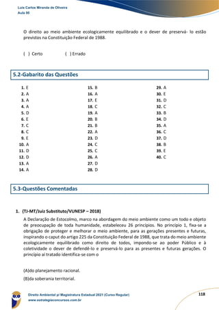 118
O direito ao meio ambiente ecologicamente equilibrado e o dever de preservá- lo estão
previstos na Constituição Federal de 1988.
( ) Certo ( ) Errado
5.2-Gabarito das Questões
1. E
2. A
3. A
4. A
5. D
6. E
7. C
8. C
9. E
10. A
11. D
12. D
13. A
14. A
15. B
16. A
17. E
18. C
19. A
20. B
21. B
22. A
23. D
24. C
25. C
26. A
27. D
28. D
29. A
30. E
31. D
32. C
33. B
34. D
35. A
36. C
37. D
38. B
39. E
40. C
5.3-Questões Comentadas
1. (TJ-MT/Juiz Substituto/VUNESP – 2018)
A Declaração de Estocolmo, marco na abordagem do meio ambiente como um todo e objeto
de preocupação de toda humanidade, estabeleceu 26 princípios. No princípio 1, fixa-se a
obrigação de proteger e melhorar o meio ambiente, para as gerações presentes e futuras,
inspirando o caput do artigo 225 da Constituição Federal de 1988, que trata do meio ambiente
ecologicamente equilibrado como direito de todos, impondo-se ao poder Público e à
coletividade o dever de defendê-lo e preservá-lo para as presentes e futuras gerações. O
princípio aí tratado identifica-se com o
(A)do planejamento racional.
(B)da soberania territorial.
Luis Carlos Miranda de Oliveira
Aula 00
Direito Ambiental p/ Magistratura Estadual 2021 (Curso Regular)
www.estrategiaconcursos.com.br
1964601
 