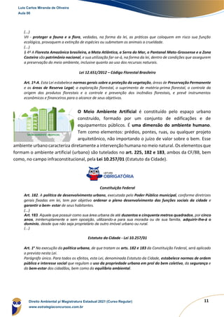 11
(...)
VII - proteger a fauna e a flora, vedadas, na forma da lei, as práticas que coloquem em risco sua função
ecológica, provoquem a extinção de espécies ou submetam os animais a crueldade.
(...)
§ 4º A Floresta Amazônica brasileira, a Mata Atlântica, a Serra do Mar, o Pantanal Mato-Grossense e a Zona
Costeira são patrimônio nacional, e sua utilização far-se-á, na forma da lei, dentro de condições que assegurem
a preservação do meio ambiente, inclusive quanto ao uso dos recursos naturais.
Lei 12.651/2012 – Código Florestal Brasileiro
Art. 1º-A. Esta Lei estabelece normas gerais sobre a proteção da vegetação, áreas de Preservação Permanente
e as áreas de Reserva Legal; a exploração florestal, o suprimento de matéria-prima florestal, o controle da
origem dos produtos florestais e o controle e prevenção dos incêndios florestais, e prevê instrumentos
econômicos e financeiros para o alcance de seus objetivos.
O Meio Ambiente Artificial é constituído pelo espaço urbano
construído, formado por um conjunto de edificações e de
equipamentos públicos. É uma dimensão do ambiente humano.
Tem como elementos: prédios, pontes, ruas, ou qualquer projeto
arquitetônico, não importando o juízo de valor sobre o bem. Esse
ambiente urbano caracteriza diretamente a intervenção humana no meio natural. Os elementos que
formam o ambiente artificial (urbano) são tutelados no art. 225, 182 e 183, ambos da CF/88, bem
como, no campo infraconstitucional, pela Lei 10.257/01 (Estatuto da Cidade).
Constituição Federal
Art. 182. A política de desenvolvimento urbano, executada pelo Poder Público municipal, conforme diretrizes
gerais fixadas em lei, tem por objetivo ordenar o pleno desenvolvimento das funções sociais da cidade e
garantir o bem- estar de seus habitantes.
(...)
Art. 183. Aquele que possuir como sua área urbana de até duzentos e cinquenta metros quadrados, por cinco
anos, ininterruptamente e sem oposição, utilizando-a para sua moradia ou de sua família, adquirir-lhe-á o
domínio, desde que não seja proprietário de outro imóvel urbano ou rural.
(...)
Estatuto da Cidade - Lei 10.257/01
Art. 1o
Na execução da política urbana, de que tratam os arts. 182 e 183 da Constituição Federal, será aplicado
o previsto nesta Lei.
Parágrafo único. Para todos os efeitos, esta Lei, denominada Estatuto da Cidade, estabelece normas de ordem
pública e interesse social que regulam o uso da propriedade urbana em prol do bem coletivo, da segurança e
do bem-estar dos cidadãos, bem como do equilíbrio ambiental.
Luis Carlos Miranda de Oliveira
Aula 00
Direito Ambiental p/ Magistratura Estadual 2021 (Curso Regular)
www.estrategiaconcursos.com.br
 