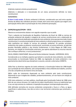 120
(C)direito material e direito procedimental.
(D)direito à obtenção e à manutenção de um status previamente definido no texto
constitucional.
Comentários:
O item A está coreto. O direito ambiental é bifronte, considerando que está entre aqueles
direitos de defesa dos indivíduos perante o Estado, bem como entre aqueles que exigem uma
participação efetiva dele na preservação do meio ambiente (prestação).
4. (UEPB/Advogado/CPCON – 2017)
Observe os ensinamentos abaixo e em seguida responda o que se pede.
“Com o advento da Constituição da República Federativa do Brasil de 1988 as normas de
proteção ambiental são alçadas à categoria de normas constitucionais com a elaboração de
capítulo especialmente dedicado à proteção do meio ambiente, tema que permeia todo o texto
constitucional. A constitucionalização do meio ambiente no Brasil proporcionou um verdadeiro
salto qualitativo em relação às normas de proteção ambiental. Os grandes princípios
ambientais são içados ao patamar constitucional, assumindo um posto eminente, ao lado das
grandes liberdades públicas e dos direitos fundamentais. A Carta Magna de 1988 inova,
portanto, em relação às Constituições anteriores, que apenas abordavam os recursos naturais
sob o enfoque utilitarista, e nunca protecionista.”
(SILVA, ROMEU FARIATHOMÉ. Manual de Direito Ambiental. Salvador: JUSPODIVM, 2015).
Considerando-se os múltiplos aspectos que balizam o conceito de meio ambiente, nos moldes
preconizados na Constituição Federal de 1988, nas legislações de tutela ambiental e nos
apontamentos doutrinários que disciplinam o assunto, assinale a alternativa CORRETA.
(A)Ao fixar as diretrizes regentes da tutela ambiental, a Constituição Federal de 1988 dispõe
que a proteção do meio ambiente, nele compreendido o meio ambiente do trabalho, constitui
uma das competências do Sistema Único de Saúde.
(B)Em razão do tratamento dispensado ao meio ambiente pelo texto constitucional,
depreende-se que é exigido dos cidadãos, predominantemente, um non facere em relação ao
meio ambiente.
(C)O meio ambiente é um bem público, classificado pela Constituição Federal de 1988 como
bem de uso comum do povo. Em razão de tal ordem classificatória, torna-se inadmissível que
o seu uso seja oneroso ou mediante à imposição de qualquer contraprestação pecuniária.
(D)A definição normativa de recursos ambientais compreende a fauna e a flora, as águas
superficiais e subterrâneas, mas não se inclui o mar territorial e elementos que constituem a
biosfera.
Luis Carlos Miranda de Oliveira
Aula 00
Direito Ambiental p/ Magistratura Estadual 2021 (Curso Regular)
www.estrategiaconcursos.com.br
1964601
 
