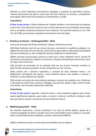 121
(E)Todos os entes federativos permanecem obrigados à proteção do patrimônio artístico,
cultural, documental, das obras e outros bens de valor histórico; no entanto, a competência
para legislar sobre estes temas pertence, privativamente, à União.
Comentários:
O item A está correto. O Meio Ambiente do Trabalho também é uma dimensão do ambiente
social e tem como elemento o local em que o obreiro desenvolve suas atividades relacionadas
com as condições ambientais favoráveis nesse ambiente. Tem previsão expressa no art. 200,
VIII, da CF/88, que trata das competências do Sistema Único de Saúde.
5. (Prefeitura de Mendes – RJ/Advogado/IBEG – 2016)
Acerca dos princípios do Direito Ambiental, indique a alternativa correta:
(A)O Meio Ambiente, bem de uso comum do povo, consistente no equilíbrio ecológico e na
higidez do meio e dos recursos naturais, é bem comum, geral, difuso, indissociável da qualidade
dos seus constitutivos, e, por conseguinte, divisível, disponível e impenhorável.
(B)Pelo princípio da precaução, procura-se evitar que o dano ambiental ocorra, através de
mecanismos extrajudiciais e judiciais. É, portanto, a atuação antecipada para evitar danos, que,
em regra, são irreversíveis.
(C)O princípio da prevenção vai ser aplicado toda vez que houver incerteza científica se
determinado ato possa prejudicar os bens ambientais ou o ser humano.
(D)De acordo com a doutrina majoritária, o conceito de meio ambiente tende a ser
globalizante, abrangendo não apenas o meio ambiente natural, mas também o cultural, o
artificial e o meio ambiente do trabalho.
(E)O conceito normativo de meio ambiente abrange o conjunto de condições, leis, influências
e interações de ordem física, química e biológica, que permite, abriga e rege a vida em todas
suas formas, não incluindo o patrimônio edificado.
Comentários:
O item D está correto. Segundo a Suprema Corte, o meio ambiente tangencia pelo menos
quatro significativos aspectos, quais sejam, o natural, o cultural, o artificial e o laboral, razão
pela qual não se subsumi unicamente ao meio ambiente natural.
6. (BNB/Advogado/ACEP – 2010)
No entender doutrinário, o direito ambiental é um ramo do direito público, apesar de o
interesse protegido ser difuso e situado numa zona intermediária entre o público e o privado.
Sobre a qualificação de bem ambiental, assinale a alternativa CORRETA
(A)Bem ambiental constitui um bem patrimonial público de uso especial.
Luis Carlos Miranda de Oliveira
Aula 00
Direito Ambiental p/ Magistratura Estadual 2021 (Curso Regular)
www.estrategiaconcursos.com.br
1964601
 