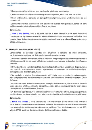122
(B)Bem ambiental constitui um bem patrimonial público de uso privativo
(C)Bem ambiental não constitui um bem patrimonial público, sendo um bem particular.
(D)Bem ambiental não constitui um bem patrimonial privado, sendo um bem público de uso
preferencial.
(E)Bem ambiental não constitui um bem patrimonial público, nem particular, sendo um bem
jurídico próprio, não tendo como identificar o seu titular.
Comentários:
O item E está correto. Para a doutrina clássica, o bem ambiental é um bem público de
titularidade de algum ente federativo. Hodiernamente há doutrinadores que defendem uma
terceira classe de bens (e não somente público e privado), qual seja, o bem difuso, pertencente
a toda coletividade.
7. (TJ-CE/Juiz Substituto/CESPE – 2012)
Considerando os diversos aspectos que envolvem o conceito de meio ambiente,
particularmente o cultural e o do trabalho, assinale a opção correta.
(A)Considera-se meio ambiente cultural o ambiente integrado pelos equipamentos urbanos e
edifícios comunitários, como as bibliotecas, pinacotecas, museus e instalações científicas ou
similares.
(B)O meio ambiente é um bem público classificado pela CF como de uso comum do povo, razão
pela qual não se admite que o seu uso seja oneroso ou imponha a necessidade de qualquer
contraprestação de ordem pecuniária.
(C)Ao estabelecer a tutela do meio ambiente, a CF dispõe que a proteção do meio ambiente,
nele compreendido o meio ambiente do trabalho, constitui um dos objetivos do Sistema Único
de Saúde.
(D)A todos os entes federativos compete a proteção de documentos, obras e outros bens de
valor histórico, artístico, cultural e paisagístico, mas a competência para legislar sobre esses
temas pertence, privativamente, à União.
(E)A definição legal de recursos ambientais compreende a fauna e a flora, as águas superficiais
e subterrâneas, o solo e o subsolo, mas não o mar territorial e os demais elementos da biosfera.
Comentários:
O item C está correto. O Meio Ambiente do Trabalho também é uma dimensão do ambiente
social e tem como elemento o local em que o obreiro desenvolve suas atividades relacionadas
com as condições ambientais favoráveis nesse ambiente. Tem previsão expressa no art. 200,
VIII, da CF/88, que trata das competências do Sistema Único de Saúde.
Luis Carlos Miranda de Oliveira
Aula 00
Direito Ambiental p/ Magistratura Estadual 2021 (Curso Regular)
www.estrategiaconcursos.com.br
1964601
 
