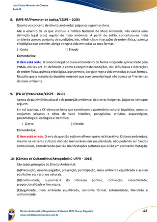 123
8. (MPE-RR/Promotor de Justiça/CESPE – 2008)
Quanto ao conceito de direito ambiental, julgue os seguintes itens.
Até o advento da lei que instituiu a Política Nacional do Meio Ambiente, não existia uma
definição legal e(ou) regular de meio ambiente. A partir de então, conceituou-se meio
ambiente como o conjunto de condições, leis, influências e interações de ordem física, química
e biológica que permite, abriga e rege a vida em todas as suas formas.
( )Certo ( ) Errado
Comentários:
O item está certo. O conceito legal de meio ambiente foi de forma incipiente apresentado pela
PNMA, em seu art. 3º, definindo-o como o conjunto de condições, leis, influências e interações
de ordem física, química e biológica, que permite, abriga e rege a vida em todas as suas formas.
Ressalto que a maioria da doutrina entende que esse conceito legal não abarca as 4 vertentes
do meio ambiente.
9. (PG-DF/Procurador/CESPE – 2013)
Acerca do patrimônio cultural e da proteção ambiental das terras indígenas, julgue os itens que
seguem.
Em rol taxativo, a CF elenca os bens que constituem o patrimônio cultural brasileiro, como os
conjuntos urbanos e sítios de valor histórico, paisagístico, artístico, arqueológico,
paleontológico, ecológico e científico.
( )Certo ( ) Errado
Comentários:
O item está errado. O erro da questão está em afirmar que o rol é taxativo. Os bens ambientais,
mesmo na vertente cultural, não são mensuráveis em sua plenitude, não podendo ser fixados
como únicos, considerando que são manifestações culturais que estão em constante mutação.
10. (Câmara de Quitandinha/Advogado/NC-UFPR – 2018)
São todos princípios do Direito Ambiental:
(A)Precaução, usuário-pagador, prevenção, participação, meio ambiente equilibrado e acesso
equitativo aos recursos naturais.
(B)Continuidade, supremacia do interesse público, motivação, razoabilidade,
proporcionalidade e hierarquia.
(C)Legalidade, meio ambiente equilibrado, isonomia formal, anterioridade, liberdade e
uniformidade.
Luis Carlos Miranda de Oliveira
Aula 00
Direito Ambiental p/ Magistratura Estadual 2021 (Curso Regular)
www.estrategiaconcursos.com.br
1964601
 